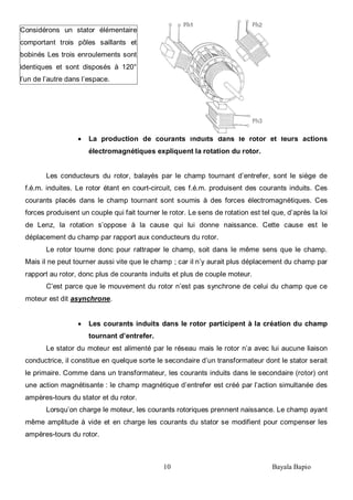 10 Bayala Bapio
La production de courants induits dans le rotor et leurs actions
électromagnétiques expliquent la rotation du rotor.
Les conducteurs du rotor, balayés par le champ tournant d’entrefer, sont le siège de
f.é.m. induites. Le rotor étant en court-circuit, ces f.é.m. produisent des courants induits. Ces
courants placés dans le champ tournant sont soumis à des forces électromagnétiques. Ces
forces produisent un couple qui fait tourner le rotor. Le sens de rotation est tel que, d’après la loi
de Lenz, la rotation s’oppose à la cause qui lui donne naissance. Cette cause est le
déplacement du champ par rapport aux conducteurs du rotor.
Le rotor tourne donc pour rattraper le champ, soit dans le même sens que le champ.
Mais il ne peut tourner aussi vite que le champ ; car il n’y aurait plus déplacement du champ par
rapport au rotor, donc plus de courants induits et plus de couple moteur.
C’est parce que le mouvement du rotor n’est pas synchrone de celui du champ que ce
moteur est dit asynchrone.
Les courants induits dans le rotor participent à la création du champ
tournant d’entrefer.
Le stator du moteur est alimenté par le réseau mais le rotor n’a avec lui aucune liaison
conductrice, il constitue en quelque sorte le secondaire d’un transformateur dont le stator serait
le primaire. Comme dans un transformateur, les courants induits dans le secondaire (rotor) ont
une action magnétisante : le champ magnétique d’entrefer est créé par l’action simultanée des
ampères-tours du stator et du rotor.
Lorsqu’on charge le moteur, les courants rotoriques prennent naissance. Le champ ayant
même amplitude à vide et en charge les courants du stator se modifient pour compenser les
ampères-tours du rotor.
Considérons un stator élémentaire
comportant trois pôles saillants et
bobinés Les trois enroulements sont
identiques et sont disposés à 120°
l’un de l’autre dans l’espace.
 