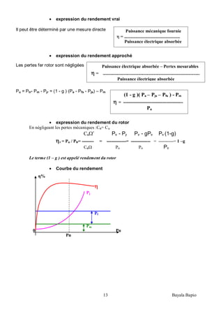 13 Bayala Bapio
expression du rendement vrai
Il peut être déterminé par une mesure directe
expression du rendement approché
Les pertes fer rotor sont négligées
Pu = Ptr- Pm - Pjr = (1 - g ) (Pa - Pfs - Pjs) – Pm
expression du rendement du rotor
En négligeant les pertes mécaniques :Ce= Cu
Ce ’ Ptr - Pjr Ptr - gPtr Ptr (1-g)
r = Pu / Ptr= -------- = -------------= ------------- = ----------= 1 –g
Ce Ptr Ptr Ptr
Le terme (1 – g ) est appelé rendement du rotor
Courbe du rendement
Puissance mécanique fournie
= --------------------------------------------------------
Puissance électrique absorbée
(1 - g )( Pa – Pjs – Pfs ) - Pm
= ----------------------------------------
Pa
Puissance électrique absorbée – Pertes mesurables
= -------------------------------------------------------------------------------------------------
Puissance électrique absorbée
Pj
Pf
Pm
η%
Pu
Pn
0
 