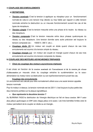 15 Bayala Bapio
4) COUPLAGE DES ENROULEMENTS
a) DEFINITIONS
Tension nominale :C’est la tension à appliquer au récepteur pour un fonctionnement
normale de celui-ci ;une tension trop élevée ou trop faible par rapport à cette tension
nominale entraîne la destruction ou un mauvais fonctionnement suivant les cas et les
types de récepteurs.
Tension simple :C’est la tension mesurée entre une phase et le neutre du réseau ou
des récepteurs.
Tension composée :C’est la tension mesurée entre deux phases quelconques du
réseau ou des récepteurs. Une tension donnée sans autre précision est toujours la
tension composée (ex : 15000 V, 380 V ,etc.) .
Couplage étoile (Y) :Un moteur est couplé en étoile quand chacun de ses trois
enroulements est soumis à la tension simple du réseau.
Couplage triangle ( ) : Un moteur est couplé en triangle quand chacun de ses trois
enroulements est soumis à la tension composée du réseau.
b) COUPLAGE DES MOTEURS ASYNCHRONES TRIPHASES
Choix du couplage des moteurs asynchrones triphasés
Il est choisi en fonction de la tension nominale de l’enroulement et de la tension du réseau
d’alimentation ;un mauvais choix du couplage entraîne la suralimentation ou la sous-
alimentation du moteur donc sa destruction ou son dysfonctionnement suivant les cas.
Couplage des enroulements
Un enroulement est calculé pour être normalement utilisé sous une seule tension appelée
tension nominale
Pour le moteur ci-dessus ,la tension nominale est de 220 V :c’est toujours la plus petite des
deux tensions portées sur la plaque signalétique.
Que représente la deuxième tension ?
Au BURKINA FASO la distribution de l’énergie électrique se fait en basse tension 380 V entre
deux phases quelconques et 220V entre chaque phase et le neutre. Les trois barrettes livrées avec le
moteur permettent de le coupler en étoile ou en triangle .
U V
W
U V W
Z X Y
Z X Y
I
J
I
380V /
50Hz1
2
3
N
 