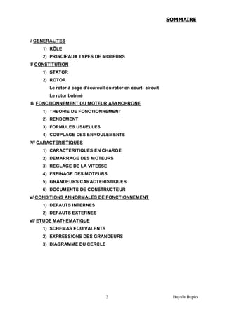 2 Bayala Bapio
SOMMAIRE
I/ GENERALITES
1) RÖLE
2) PRINCIPAUX TYPES DE MOTEURS
II/ CONSTITUTION
1) STATOR
2) ROTOR
Le rotor à cage d’écureuil ou rotor en court- circuit
Le rotor bobiné
III/ FONCTIONNEMENT DU MOTEUR ASYNCHRONE
1) THEORIE DE FONCTIONNEMENT
2) RENDEMENT
3) FORMULES USUELLES
4) COUPLAGE DES ENROULEMENTS
IV/ CARACTERISTIQUES
1) CARACTERITIQUES EN CHARGE
2) DEMARRAGE DES MOTEURS
3) REGLAGE DE LA VITESSE
4) FREINAGE DES MOTEURS
5) GRANDEURS CARACTERISTIQUES
6) DOCUMENTS DE CONSTRUCTEUR
V/ CONDITIONS ANNORMALES DE FONCTIONNEMENT
1) DEFAUTS INTERNES
2) DEFAUTS EXTERNES
VI/ ETUDE MATHEMATIQUE
1) SCHEMAS EQUIVALENTS
2) EXPRESSIONS DES GRANDEURS
3) DIAGRAMME DU CERCLE
 