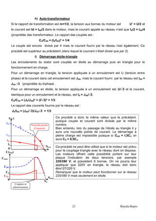 23 Bayala Bapio
Ce procédé a donc la même valeur que le précédent,
puisque couple et courant sont divisés par le même
nombre.
Bien entendu, lors du passage de l’étoile au triangle il y
aura une nouvelle pointe de courant. Le démarrage à
pleine charge est impossible puisque si Cdd = I,5Cn on
aura Cd = 0,5Cn.
h) Auto-transformateur
Si le rapport de transformation est m=1/2, la tension aux bornes du moteur est U’ = U/2 et
le courant est Id = Idd/2 dans le moteur, mais le courant appelé au réseau n’est que Id/2 = Idd/4
(propriétés des transformateur. Le rapport des couples est :
Cd/Cdd = (Id/Idd)² = 1/4
Le couple est encore divisé par 4 mais le courant fourni par le réseau l’est également. Ce
procédé est supérieur au précédent (dans lequel le courrant n’était divisé que par 2).
i) Démarrage étoile-triangle
Les enroulements du stator sont couplés en étoile au démarrage puis en triangle pour le
fonctionnement en charge.
Pour un démarrage en triangle, la tension appliquée à un enroulement est U (tension entre
phase) et le courant dans cet enroulement est Jdd, mais le courant fourni par le réseau est Idd =
Jdd √3 (propriétés du triphasé .
Pour un démarrage en étoile, la tension appliquée à un enroulement est U/√3 et le courant,
identique pour un enroulement et le réseau, est Id = Jdd/√3.
Cd/Cdd = (Jd/Jdd)² = (I/√3)² = 1/3
Le rapport des courants fournis par le réseau est :
Jd/Idd = (Jdd/√3)/Jdd√3 = 1/3
Cmax
Nt/m
nNs
0
Cn
Cdd
C(Nm)
Cdy
Coupure et
ralentissement
IΔ
Idy
Idd
Nt/m
nNs
0
In
I (A)
I’dd
Nouvelle pointe
d’intensité
Ce procédé ne peut être utilisé que si le moteur est prévu
pour le couplage triangle avec le réseau dont on dispose.
Les moteurs offrant cette possibilité portent sur leur
plaque l’indication de deux tensions, par exemple
220/380 V, et possèdent 6 bornes. On ne pourra leur
appliquer que 220V en triangle, le réseau doit donc
être127/220 V.
Remarquer que le moteur peut fonctionner sur le réseau
220/380 V mais seulement en étoile.
 