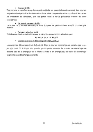 25 Bayala Bapio
Courant à vide
Tout comme le transformateur, le courant à vide Io est essentiellement composé d’un courant
magnétisant qui produit le flux tournant et d’une faible composante active pour fournir les pertes
par frottement et ventilation, plus les pertes dans le fer ;la puissance réactive est donc
considérable .
Facteur de puissance à vide
Le facteur de puissance est compris entre 0,2 pour les petits moteurs et 0,05 pour les gros
moteurs
Puissance absorbée à vide
En l’absence d’autres indications pour le calcul du rendement on admettra que :
Pfs = Pm = (Po – 1,5 RI²o) / 2
Courant et couple de démarrage direct ( Idd et Cdd )
Le courant de démarrage direct (Idd) est 5 à 8 fois le courant nominal ce qui entraîne des pertes
par effet Joule 25 à 64 fois plus grandes que les pertes normales. Le courant de démarrage ne
dépend pas de la charge ;il est le même à vide et en charge ;seul la durée de démarrage
augmente quand la charge augmente.
 