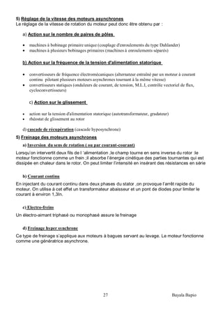 27 Bayala Bapio
5) Réglage de la vitesse des moteurs asynchrones
Le réglage de la vitesse de rotation du moteur peut donc être obtenu par :
a) Action sur le nombre de paires de pôles
machines à bobinage primaire unique (couplage d'enroulements du type Dahlander)
machines à plusieurs bobinages primaires (machines à enroulements séparés)
b) Action sur la fréquence de la tension d'alimentation statorique
convertisseurs de fréquence électromécaniques (alternateur entraîné par un moteur à courant
continu pilotant plusieurs moteurs asynchrones tournant à la même vitesse)
convertisseurs statiques (onduleurs de courant, de tension, M.L.I, contrôle vectoriel de flux,
cycloconvertisseurs)
c) Action sur le glissement
action sur la tension d'alimentation statorique (autotransformateur, gradateur)
rhéostat de glissement au rotor
d) cascade de récupération (cascade hyposynchrone)
5) Freinage des moteurs asynchrones
a) Inversion du sens de rotation ( ou par courant-courant)
Lorsqu’on intervertit deux fils de l ‘alimentation ,le champ tourne en sens inverse du rotor :le
moteur fonctionne comme un frein ;il absorbe l’énergie cinétique des parties tournantes qui est
dissipée en chaleur dans le rotor. On peut limiter l’intensité en insérant des résistances en série
b) Courant continu
En injectant du courant continu dans deux phases du stator ,on provoque l’arrêt rapide du
moteur. On utilise à cet effet un transformateur abaisseur et un pont de diodes pour limiter le
courant à environ 1,3In.
c) Electro-freins
Un électro-aimant triphasé ou monophasé assure le freinage
d) Freinage hyper synchrone
Ce type de freinage s’applique aux moteurs à bagues servant au levage. Le moteur fonctionne
comme une génératrice asynchrone.
 