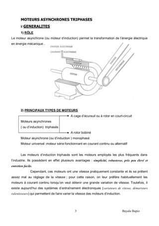 3 Bayala Bapio
MOTEURS ASYNCHRONES TRIPHASES
I/ GENERALITES
1) RÔLE
Le moteur asynchrone (ou moteur d’induction) permet la transformation de l’énergie électrique
en énergie mécanique .
2) PRINCIPAUX TYPES DE MOTEURS
A cage d’écureuil ou à rotor en court-circuit
Moteurs asynchrones
( ou d’induction) triphasés
A rotor bobiné
Moteur asynchrone (ou d’induction ) monophasé
Moteur universel :moteur série fonctionnant en courant continu ou alternatif
Les moteurs d’induction triphasés sont les moteurs employés les plus fréquents dans
l’industrie. Ils possèdent en effet plusieurs avantages : simplicité, robustesse, prix peu élevé et
entretien facile.
Cependant, ces moteurs ont une vitesse pratiquement constante et ils se prêtent
assez mal au réglage de la vitesse ; pour cette raison, on leur préfère habituellement les
moteurs à courant continu lorsqu’on veut obtenir une grande variation de vitesse. Toutefois, il
existe aujourd’hui des systèmes d’entraînement électroniques (variateurs de vitesse, démarreurs
ralentisseurs) qui permettent de faire varier la vitesse des moteurs d’induction.
 