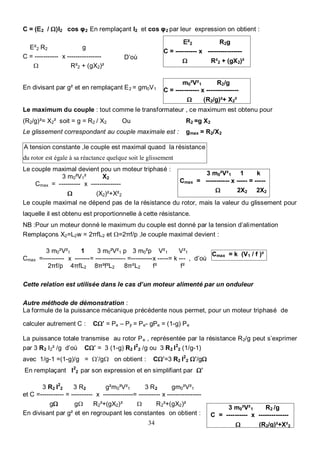 34 Bayala Bapio
3 m0²V²1 R2 /g
C = ---------- x --------------
Ω (R2/g)²+X²2
A tension constante ,le couple est maximal quand la résistance
du rotor est égale à sa réactance quelque soit le glissement
C = (E2 / Ω)I2 cos φ2 En remplaçant I2 et cos φ2 par leur expression on obtient :
D’où
En divisant par g² et en remplaçant E2 = gm0V1
Le maximum du couple : tout comme le transformateur , ce maximum est obtenu pour
(R2/g)²= X2² soit = g = R2 / X2 Ou R2 =g X2
Le glissement correspondant au couple maximale est : gmax = R2/X2
.
Le couple maximal devient pou un moteur triphasé :
3 m0²V1² X2
Cmax = ---------- x --------------
Ω (X2)²+X²2
Le couple maximal ne dépend pas de la résistance du rotor, mais la valeur du glissement pour
laquelle il est obtenu est proportionnelle à cette résistance.
NB :Pour un moteur donné le maximum du couple est donné par la tension d’alimentation
Remplaçons X2=L2w = 2πfL2 et Ω=2πf/p ,le couple maximal devient :
3 m0²V²1 1 3 m0²V²1 p 3 m0²p V²1 V²1
Cmax =---------- x -------= -------------- =----------x -----= k --- , d’où
2πf/p 4πfL2 8π²f²L2 8π²L2 f² f²
Cette relation est utilisée dans le cas d’un moteur alimenté par un onduleur
Autre méthode de démonstration :
La formule de la puissance mécanique précédente nous permet, pour un moteur triphasé de
calculer autrement C : CΩ’ = Pe – Pjr = Pe- gPe = (1-g) Pe
La puissance totale transmise au rotor Pe , représentée par la résistance R2/g peut s’exprimer
par 3 R2 I2² /g d’où CΩ’ = 3 (1-g) R2 I2
2 /g ou 3 R2 I2
2 (1/g-1)
avec 1/g-1 =(1-g)/g = Ω’/gΩ on obtient : CΩ’=3 R2 I2
2 Ω’/gΩ
En remplaçant I2
2 par son expression et en simplifiant par Ω’
3 R2 I2
2 3 R2 g²m0²V²1 3 R2 gm0²V²1
et C =----------- = ---------- x --------------= ---------- x ----------------
gΩ gΩ R2²+(gX2)² Ω R2²+(gX2)²
En divisant par g² et en regroupant les constantes on obtient :
3 m0²V²1 1 k
Cmax = ----------- x ----- = -----
Ω 2X2 2X2
E²2 R2 g
C = ----------- x ----------------
Ω R²2 + (gX2)²
E²2 R2g
C = ---------- x ----------------
Ω R²2 + (gX2)²
Cmax = k (V1 / f )²
m0²V²1 R2/g
C = ----------- x ---------------
Ω (R2/g)²+ X2²
 