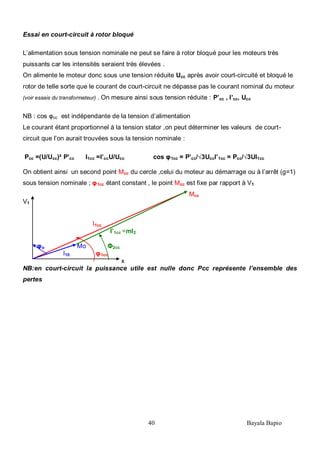 40 Bayala Bapio
Essai en court-circuit à rotor bloqué
L’alimentation sous tension nominale ne peut se faire à rotor bloqué pour les moteurs très
puissants car les intensités seraient très élevées .
On alimente le moteur donc sous une tension réduite Ucc après avoir court-circuité et bloqué le
rotor de telle sorte que le courant de court-circuit ne dépasse pas le courant nominal du moteur
(voir essais du transformateur) . On mesure ainsi sous tension réduite : P’cc , I’cc, Ucc
NB : cos φcc est indépendante de la tension d’alimentation
Le courant étant proportionnel à la tension stator ,on peut déterminer les valeurs de court-
circuit que l’on aurait trouvées sous la tension nominale :
Pcc =(U/Ucc)² P’cc I1cc =I’ccU/Ucc cos φ1cc = P’cc/√3UccI’1cc = Pcc/√3UI1cc
On obtient ainsi un second point Mcc du cercle ,celui du moteur au démarrage ou à l’arrêt (g=1)
sous tension nominale ; φ1cc étant constant , le point Mcc est fixe par rapport à V1
Mcc
V1
I1cc
I’1cc =mI2
φo Mo Φ2cc
I10 φ1cc
x
NB:en court-circuit la puissance utile est nulle donc Pcc représente l’ensemble des
pertes
 