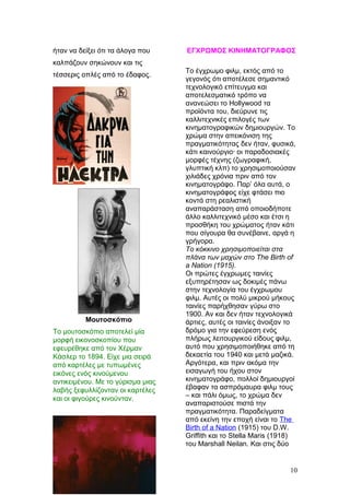 ήταν να δείξει ότι τα άλογα που
καλπάζουν σηκώνουν και τις
τέσσερις οπλές από το έδαφος.
Μουτοσκόπιο
Το μουτοσκόπιο αποτελεί μία
μορφή εικονοσκοπίου που
εφευρέθηκε από τον Χέρμαν
Κάσλερ το 1894. Είχε μια σειρά
από καρτέλες με τυπωμένες
εικόνες ενός κινούμενου
αντικειμένου. Με το γύρισμα μιας
λαβής ξεφυλλίζονταν οι καρτέλες
και οι φιγούρες κινoύνταν.
ΕΓΧΡΩΜΟΣ ΚΙΝΗΜΑΤΟΓΡΑΦΟΣ
Το έγχρωμο φιλμ, εκτός από το
γεγονός ότι αποτέλεσε σημαντικό
τεχνολογικό επίτευγμα και
αποτελεσματικό τρόπο να
ανανεώσει το Hollywood τα
προϊόντα του, διεύρυνε τις
καλλιτεχνικές επιλογές των
κινηματογραφικών δημιουργών. Το
χρώμα στην απεικόνιση της
πραγματικότητας δεν ήταν, φυσικά,
κάτι καινούργιο· οι παραδοσιακές
μορφές τέχνης (ζωγραφική,
γλυπτική κλπ) το χρησιμοποιούσαν
χιλιάδες χρόνια πριν από τον
κινηματογράφο. Παρ’ όλα αυτά, ο
κινηματογράφος είχε φτάσει πιο
κοντά στη ρεαλιστική
αναπαράσταση από οποιοδήποτε
άλλο καλλιτεχνικό μέσο και έτσι η
προσθήκη του χρώματος ήταν κάτι
που σίγουρα θα συνέβαινε, αργά η
γρήγορα.
Το κόκκινο χρησιμοποιείται στα
πλάνα των μαχών στο The Birth of
a Nation (1915).
Οι πρώτες έγχρωμες ταινίες
εξυπηρέτησαν ως δοκιμές πάνω
στην τεχνολογία του έγχρωμου
φιλμ. Αυτές οι πολύ μικρού μήκους
ταινίες παρήχθησαν γύρω στο
1900. Αν και δεν ήταν τεχνολογικά
άρτιες, αυτές οι ταινίες άνοιξαν το
δρόμο για την εφεύρεση ενός
πλήρως λειτουργικού είδους φιλμ,
αυτό που χρησιμοποιήθηκε από τη
δεκαετία του 1940 και μετά μαζικά.
Αργότερα, και πριν ακόμα την
εισαγωγή του ήχου στον
κινηματογράφο, πολλοί δημιουργοί
έβαφαν τα ασπρόμαυρα φιλμ τους
– και πάλι όμως, το χρώμα δεν
αναπαριστούσε πιστά την
πραγματικότητα. Παραδείγματα
από εκείνη την εποχή είναι το The
Birth of a Nation (1915) του D.W.
Griffith και το Stella Maris (1918)
του Marshall Neilan. Και στις δύο
10
 