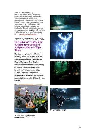 που είναι λυκάνθρωπος,
μεταμορφώνεται και ο Πέτιγκρου
βρίσκει την ευκαιρία να αποδράσει.
Λούπιν και Μπλακ παλεύουν.
Παράφρονες επιτίθενται στον Μπλακ
και στο Χάρυ. Καθώς είναι έτοιμοι να
ξεψυχήσουν, ο Χάρυ βλέπει από
μακριά μια φιγούρα να καλεί τον
Προστάτη και έτσι έντονο φως διώχνει
τους Παράφρονες. Ο Χάρυ πιστεύει ότι
η φιγούρα που είδε ήταν ο πατέρας
του…η συνέχεια στην οθόνη
Αριστείδης Νιγκελίνας της Ά τάξης
Τα παιδιά της Γ τάξης που
ζωγράφισαν ομαδικά το
τελάρο με θέμα τον Χάρυ
Πότερ.
Μακρυγιάννη Νικολέτα, Μικέλης
Γιάννης, Μπακογεώργου Άρτεμις,
Παγκάλου Κατερίνα, Λεμπέντεβα
Μαρία, Παναγιωτίδου Σοφία,
Παπαδοπούλου Μαρία, Αντωνιάδη
Αγγελίνα, Κοβαλτσιούκ Ελένη,
Χριστίδου Φρόσω, Ατματζίδου
Ελπίδα, Διφωνή Σταυρούλα,
Μπαξεβάνου Δομνίκη, Βαρυτιμιάδη
Αργυρώ, Καλμουκίδη Ελένη, Σιγάλα
Ιωάννα.
Το έργο τους λίγο πριν την
ολοκλήρωση.
Οι εμπνεύσεις τους!!
14
 