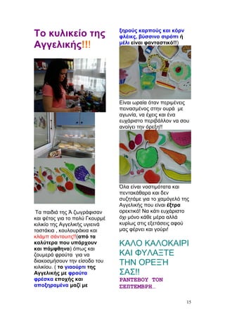 Το κυλικείο της
Αγγελικής!!!
Τα παιδιά της Ά ζωγράφισαν
και φέτος για το πολύ Γκουρμέ
κιλικίο της Αγγελικής υγιεινά
τοστάκια , κουλουράκια και
κλάμπ σάντουιτς!!(από τα
καλύτερα που υπάρχουν
και πάμφθηνα) όπως και
ζουμερά φρούτα για να
διακοσμήσουν την είσοδο του
κιλικίου. ( το γιαούρτι της
Αγγελικής με φρούτα
φρέσκα εποχής και
αποξηραμένα μαζί με
ξηρούς καρπούς και κόρν
φλέικς, βύσσινο σιρόπι ή
μέλι είναι φανταστικό!!)
Είναι ωραία όταν περιμένεις
πεινασμένος στην ουρά με
αγωνία, να έχεις και ένα
ευχάριστο περιβάλλον να σου
ανοίγει την όρεξη!!
Όλα είναι νοστιμότατα και
πεντακάθαρα και δεν
συζητάμε για το χαμόγελό της
Αγγελικής που είναι έξτρα
ορεκτικό! Να κάτι ευχάριστο
όχι μόνο κάθε μέρα αλλά
κυρίως στις εξετάσεις αφού
μας φέρνει και γούρι!
ΚΑΛΟ ΚΑΛΟΚΑΙΡΙ
ΚΑΙ ΦΥΛΑΞΤΕ
ΤΗΝ ΟΡΕΞΉ
ΣΑΣ!!
ΡΑΝΤΕΒΟΥ ΤΟΝ
ΣΕΠΤΕΜΒΡΗ…
15
 