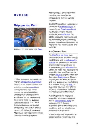 ΦΥΣΙΚΗ
Πείραμα του Cern
ΤΙ ΕΙΝΑΙ ΤΟ ΠΕΙΡΑΜΑ ΤΟΥ Cern;
Η κύρια λειτουργία του αφορά την
παροχή επιταχυντών σωματιδίων
(ονομάζεται μια μηχανική διάταξη που
μπορεί να επιταχύνει σωματιδία σε
μεγάλες ταχύτητες μέχρι και την
ταχύτητα του φωτός) και άλλων
υλικοτεχνικών υποδομών που
χρειάζονται για την πειραματική
έρευνα στο πεδίο της φυσικής
υψηλών ενεργειών. Στο CERN
λειτουργούν επομένως πολλοί
επιταχυντές, ένας εκ των οποίων
είναι ο LHC (Μέγας Επιταχυντής
Αδρονίων), ο οποίος αναπτύσσεται
σε υπόγεια κυκλική σήραγγα
περιφέρειας 27 χιλιομέτρων που
επιτρέπει στα πρωτόνια να
επιταχύνονται σε πολύ υψηλές
ενέργειες.
Στο CERN εργαζόταν ως έκτακτος
ερευνητής ο Τιμ Μπέρνερς Λι ,ο
επινοητής του Παγκόσμιου Ιστού
της δημοφιλέστερης σήμερα
υπηρεσίας του Διαδικτύου. Το
CERN απασχολεί περίπου το μισό
της κοινότητας της σωματιδιακής
φυσικής στον κόσμο, δουλεύουν σε
πειράματα που οργανώνονται από
το CERN.
Μποζόνιο του Χιγκς
Το Μποζόνιο του Χιγκς είναι
ένα σωματίδιοτου οποίου η ύπαρξη
προβλέπεται από το καθιερωμένο
μοντέλο και η αναζήτηση του είναι
στις βασικές προτεραιότητες του
μεγάλου επιταχυντή αδρονίων στο
CERN. Το πεδίο που δημιουργεί το
σωματίδιο είναι υπεύθυνο για την
ύπαρξη μάζας χωρίς την οποία δεν
θα υπήρχε βαρύτητα στο Σύμπαν.
Το μποζόνιο του Χιγκς θεωρείται
από τους φυσικούς ως το κλειδί της
θεμελιώδους δομής της ύλης, το
σωματίδιο που δίνει στην ύλη την
μάζα της, σύμφωνα με τη θεωρία
του "Καθιερωμένου Μοντέλου".
Ανακαλύφθηκε ένα παρόμοιο
σωματίδιο που συμπεριφερόταν
σαν το Μποζόνιο του Χιγκς τον
Ιούλιο του 2012. Αυτό το
σωματίδιο ήταν ο τελευταίος κρίκος
που έλειπε από την αλυσίδα των
στοιχειωδών σωματιδίων .
Η ανακάλυψη ενός σωματιδίου τα
χαρακτηριστικά του οποίου είναι
16
 