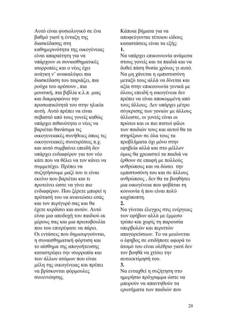 Αυτό είναι φυσιολογικό σε ένα
βαθμό γιατί η ένταξη της
διασκέδασης στη
καθημερινότητα της οικογένειας
είναι απαραίτητη για να
υπάρχουν οι συναισθηματικές
ισορροπίες και ο νέος έχει
ανάγκη ν’ ανακαλύψει πια
διασκέδαση του ταιριάζει, πια
ρούχα του αρέσουν , πια
μουσική, πια βιβλία κ.λ.π. μιας
και διαμορφώνει την
προσωπικότητά του στην ηλικία
αυτή. Αυτό πρέπει να είναι
σεβαστό από τους γονείς καθώς
υπάρχει πιθανότητα ο νέος να
βαριέται θανάσιμα τις
οικογενειακές συνήθειες όπως τις
οικογενειακές συνευρέσεις π.χ.
και αυτό συμβαίνει επειδή δεν
υπάρχει ενδιαφέρον για τον νέο
κάτι που να θέλει να τον κάνει να
συμμετέχει. Πρέπει να
συζητήσουμε μαζί του τι είναι
εκείνο που βαριέται και τι
προτείνει ώστε να γίνει πιο
ενδιαφέρον. Που ξέρετε μπορεί η
πρότασή του να ανανεώσει εσάς
και τον περίγυρό σας και θα
έχετε κερδίσει και αυτόν. Αυτό
είναι μια αποδοχή του παιδιού εκ
μέρους σας και μια πρωτοβουλία
που του επιτρέψατε να πάρει.
Οι εντάσεις που δημιουργούνται,
η συναισθηματική φόρτιση και
το αίσθημα της απογοήτευσης
καταστρέφει την ισορροπία και
των άλλων ατόμων που είναι
μέλη της οικογένειας και πρέπει
να βρίσκονται φόρμουλες
συνεννόησης.
Κάποια βήματα για να
αποφεύγονται τέτοιου είδους
καταστάσεις είναι τα εξής:
1.
Να υπάρχει επικοινωνία ανάμεσα
στους γονείς και τα παιδιά και να
δοθεί πάση θυσία χρόνος γι αυτό.
Να μη χάνεται η εμπιστοσύνη
μεταξύ τους αλλά να δίνεται και
αξία στην επικοινωνία γενικά με
όλους επειδή η οικογένεια δεν
πρέπει να είναι αποκομμένη από
τους άλλους. Δεν υπάρχει μέτρο
σύγκρισης των γονιών με άλλους
άλλωστε, οι γονείς είναι οι
πρώτοι και οι πιο πιστοί φίλοι
των παιδιών τους και αυτοί θα τα
στηρίξουν σε όλα τους τα
προβλήματα όχι μόνο στην
εφηβεία αλλά και στο μέλλον
όμως θα χρειαστεί τα παιδιά να
έρθουν σε επαφή με πολλούς
ανθρώπους και να δώσει την
εμπιστοσύνη του και σε άλλους
ανθρώπους , δεν θα τα βοηθήσει
μια οικογένεια που φοβάται τη
κοινωνία ή που είναι πολύ
καχύποπτη.
2.
Να γίνεται έλεγχος στις ενέργειες
των εφήβων αλλά με έμμεσο
τρόπο και χωρίς τη παρουσία
υπερβολών και περιττών
απαγορεύσεων. Το να μειώνεται
ο έφηβος σε οτιδήποτε αφορά το
άτομό του είναι ολέθριο γιατί δεν
τον βοηθά να χτίσει την
αυτοεκτίμησή του.
3.
Να ενταχθεί η συζήτηση στο
ημερήσιο πρόγραμμα ώστε να
μπορούν να απαντηθούν τα
ερωτήματα των παιδιών που
20
 