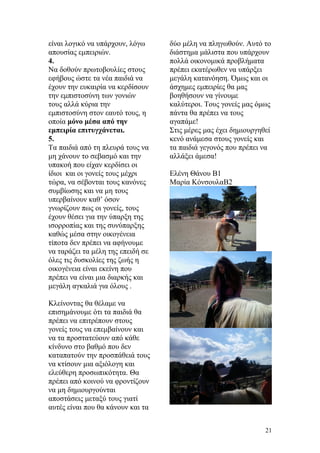 είναι λογικό να υπάρχουν, λόγω
απουσίας εμπειριών.
4.
Να δοθούν πρωτοβουλίες στους
εφήβους ώστε τα νέα παιδιά να
έχουν την ευκαιρία να κερδίσουν
την εμπιστοσύνη των γονιών
τους αλλά κύρια την
εμπιστοσύνη στον εαυτό τους, η
οποία μόνο μέσα από την
εμπειρία επιτυγχάνεται.
5.
Τα παιδιά από τη πλευρά τους να
μη χάνουν το σεβασμό και την
υπακοή που είχαν κερδίσει οι
ίδιοι και οι γονείς τους μέχρι
τώρα, να σέβονται τους κανόνες
συμβίωσης και να μη τους
υπερβαίνουν καθ’ όσον
γνωρίζουν πως οι γονείς, τους
έχουν θέσει για την ύπαρξη της
ισορροπίας και της συνύπαρξης
καθώς μέσα στην οικογένεια
τίποτα δεν πρέπει να αφήνουμε
να ταράζει τα μέλη της επειδή σε
όλες τις δυσκολίες της ζωής η
οικογένεια είναι εκείνη που
πρέπει να είναι μια διαρκής και
μεγάλη αγκαλιά για όλους .
Κλείνοντας θα θέλαμε να
επισημάνουμε ότι τα παιδιά θα
πρέπει να επιτρέπουν στους
γονείς τους να επεμβαίνουν και
να τα προστατεύουν από κάθε
κίνδυνο στο βαθμό που δεν
καταπατούν την προσπάθειά τους
να κτίσουν μια αξιόλογη και
ελεύθερη προσωπικότητα. Θα
πρέπει από κοινού να φροντίζουν
να μη δημιουργούνται
αποστάσεις μεταξύ τους γιατί
αυτές είναι που θα κάνουν και τα
δύο μέλη να πληγωθούν. Αυτό το
διάστημα μάλιστα που υπάρχουν
πολλά οικονομικά προβλήματα
πρέπει εκατέρωθεν να υπάρξει
μεγάλη κατανόηση. Όμως και οι
άσχημες εμπειρίες θα μας
βοηθήσουν να γίνουμε
καλύτεροι. Τους γονείς μας όμως
πάντα θα πρέπει να τους
αγαπάμε!
Στις μέρες μας έχει δημιουργηθεί
κενό ανάμεσα στους γονείς και
τα παιδιά γεγονός που πρέπει να
αλλάξει άμεσα!
Ελένη Θάνου Β1
Μαρία ΚόνσουλαΒ2
21
 