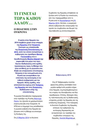 ΤΙ ΓΙΝΕΤΑΙ
ΤΩΡΑ ΚΑΠΟΥ
ΑΛΛΟΥ…
Ο ΠΟΛΕΜΟΣ ΣΤΗΝ
ΟΥΚΡΑΝΙΑ
Η κρίση στην Κριμαία του
2014 λαμβάνει χώρα στην επαρχία
της Κριμαίας στην Ουκρανία.
Ξεκίνησε ως επακόλουθο
της Ουκρανικής Επανάστασης το
2014, κατά την οποία ανατράπηκε η
κυβέρνηση του προέδρου Βίκτορ
Γιανουκόβιτς ενώ ο
πρωθυπουργός Μικόλα Αζάροβ είχε
παραιτηθεί ένα μήνα πιο πριν .
Έγιναν διαδηλώσεις από ομάδες
προσκείμενες προς τη Μόσχα που
ήταν αντίθετες με τα γεγονότα στο
Κίεβο και επιζητούσαν στενότερους
δεσμούς ή την ενσωμάτωση στη
Ρωσία και επιπρόσθετα την
επέκταση της αυτονομίας ή την
πιθανή ανεξαρτησία για την
Κριμαία. Άλλες ομάδες, που
αποτελούνται κυρίως από Τατάρους
της Κριμαίας και τους Ουκρανούς,
διαδήλωσαν υπέρ της
επανάστασης.
Το ρωσικό Κοινοβούλιο παραχώρησε
στον πρόεδρο της Ρωσίας Βλαντιμίρ
Πούτιν την εξουσία να χρησιμοποιήσει
στρατιωτική βία στην Ουκρανία. Οι
ΗΠΑ και οι σύμμαχοί τους καταδίκασαν
τη ρωσική εισβολή στην Κριμαία και
ζήτησαν από τη Μόσχα να αποσύρει
τις δυνάμεις της.
Στις 6 Μαρτίου 2014 το Ανώτατο
Συμβούλιο της Κριμαίας αποφάσισε να
ζητήσει από τη Ρωσία την επανένωση,
κάτι που παραχωρήθηκε από τη
Ρωσία από το δημοψήφισμα στις16
Μαρτίου 2014. Ωστόσο, η ουκρανική
εθνική κυβέρνηση δεν αναγνωρίζει την
ηγεσία του συμβουλίου και θεωρεί την
πρωτοβουλία ως αντισυνταγματική.
Φεβρουάριος 2014
Στις 27 Φεβρουαρίου ένοπλοι
φορώντας μάσκες κατέλαβαν έναν
μεγάλο αριθμό από μεγάλα κτήρια
στην Κριμαία, συμπεριλαμβανομένου
του κτηρίου του Κοινοβουλίου και δύο
αεροδρομίων. Επίσης, διέκοψαν όλες
τις τηλεπικοινωνίες και τις διαδικτυακές
υπηρεσίες μεταξύ της Κριμαίας και της
υπόλοιπης Ουκρανίας. Υπό πολιορκία,
το Ανώτατο Συμβούλιο της Κριμαίας
απέλυσε την κυβέρνηση της
αυτόνομης δημοκρατίας και
αντικατέστησε τον πρόεδρο του
συμβουλίου υπουργών της
Κριμαίας, Ανατόλι Μοχιλιόφ με
22
 