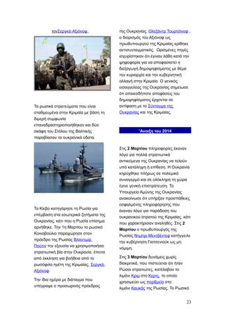 τονΣεργκέι Αξιόνοφ.
Τα ρωσικά στρατεύματα που είναι
σταθμευμένα στην Κριμαία με βάση τη
διμερή συμφωνία
επαναδραστηριοποιήθηκαν και δύο
σκάφη του Στόλου της Βαλτικής
παραβίασαν τα ουκρανικά ύδατα.
Το Κίεβο κατηγόρησε τη Ρωσία για
επέμβαση στα εσωτερικά ζητήματα της
Ουκρανίας, κάτι που η Ρωσία επίσημα
αρνήθηκε. Την 1η Μαρτίου το ρωσικό
Κοινοβούλιο παραχώρησε στον
πρόεδρο της Ρωσίας Βλαντιμίρ
Πούτιν την εξουσία να χρησιμοποιήσει
στρατιωτική βία στην Ουκρανία, έπειτα
από έκκληση για βοήθεια από το
ρωσόφιλο ηγέτη της Κριμαίας, Σεργκέι
Αξιόνοφ.
Την ίδια ημέρα με διάταγμα που
υπέγραψε ο προσωρινός πρόεδρος
της Ουκρανίας, Ολεξάντρ Τουρτσίνοφ ,
ο διορισμός του Αξιόνοφ ως
πρωθυπουργού της Κριμαίας κρίθηκε
αντισυνταγματικός. Ορισμένες πηγές
ισχυρίστηκαν ότι έγιναν λάθη κατά την
ψηφοφορία για να αποφασιστεί η
διεξαγωγή δημοψηφίσματος με θέμα
την κυριαρχία και την κυβερνητική
αλλαγή στην Κριμαία. Ο γενικός
εισαγγελέας της Ουκρανίας σημείωσε
ότι οποιεσδήποτε αποφάσεις του
δημοψηφίσματος έρχονται σε
αντίφαση με το Σύνταγμα της
Ουκρανίας και της Κριμαίας.
'Ανοιξη του 2014
Στις 2 Μαρτίου πληροφορίες έκαναν
λόγο για πολλά στρατιωτικά
αντικείμενα της Ουκρανίας να τελούν
υπό κατάληψη ή επίθεση. Η Ουκρανία
κηρύχθηκε πλήρως σε πολεμικό
συναγερμό και σε ολόκληρη τη χώρα
έγινε γενική επιστράτευση. Το
Υπουργείο Αμύνης της Ουκρανίας
ανακοίνωσε ότι υπήρξαν προσπάθειες
εσφαλμένης πληροφόρησης που
έκαναν λόγο για παράδοση του
ουκρανικού στρατού της Κριμαίας, κάτι
που χαρακτήρισαν αναληθές. Στις 2
Μαρτίου ο πρωθυπουργός της
Ρωσίας Ντμίτρι Μεντβέντεφ κατήγγειλε
την κυβέρνηση Γιατσενιούκ ως μη
νόμιμη.
Στις 3 Μαρτίου δυνάμεις χωρίς
διακριτικά, που πιστεύεται ότι ήταν
Ρώσοι στρατιώτες, κατέλαβαν το
λιμάνι Κριμ στο Κερτς, το οποίο
χρησιμεύει ως πορθμείο στο
λιμάνι Καυκάς της Ρωσίας. Το Ρωσικό
23
 