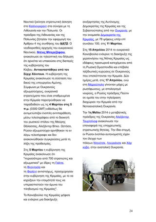 Ναυτικό ξεκίνησε στρατιωτική άσκηση
στο Καλίνινγκραντ στα σύνορα με τη
Λιθουανία και την Πολωνία. Οι
πρόεδροι της Λιθουανίας και της
Πολωνίας ζήτησαν την εφαρμογή του
Άρθρου 4 της συνθήκης του NATO. Ο
νεοδιορισθείς αρχηγός του ουκρανικού
Ναυτικού, Ντένις Μπερεζόφσκι,
ανακοίνωσε σε τηλεοπτική του δήλωση
ότι αρνείται να υπακούσει στις διαταγές
της κυβέρνησης του
Κίεβου. Αντικαταστάθηκε από τον
Σέρχι Χάιντουκ. Η κυβέρνηση της
Κριμαίας ανακοίνωσε τη σύσταση του
δικού της υπουργείου Αμύνης.
Σύμφωνα με Ουκρανούς
αξιωματούχους, ουκρανικά
στρατεύματα που είναι σταθμευμένα
στην Κριμαία παροτρύνθηκαν να
παραδοθούν ως τις 4 Μαρτίου στις 5
π.μ. (0300 GMT) ειδάλλως θα
αντιμετώπιζαν ένοπλη αντιπαράθεση,
μέσω τελεσιγράφου από το διοικητή
του ρωσικού στόλου της Μαύρης
Θάλασσας, Αλεξάντερ Βίτκο. Ωστόσο,
Ρώσοι αξιωματούχοι αρνήθηκαν το εν
λόγω τελεσίγραφο και δεν
ανακοινώθηκαν συγκρούσεις μετά τη
λήξη της προθεσμίας.
Στις 5 Μαρτίου η κυβέρνηση της
Κριμαίας ανακοίνωσε ότι
"περισσότεροι από 700 στρατιώτες και
αξιωματικοί" με έδρες τη Γιάλτα,
τη Φεοντοσία και
τη Φιολέντ αντιστοίχως, προσχώρησαν
στην κυβέρνηση της Κριμαίας, με το να
κηρύξουν την ετοιμότητά τους να
υπερασπιστούν την άμυνα του
πληθυσμού της Κριμαίας".
Το Κοινοβούλιο της Κριμαίας ψήφισε
και ενέκρινε μια διακήρυξη
ανεξαρτησίας της Αυτόνομης
Δημοκρατίας της Κριμαίας και της
Σεβαστούπολης από την Ουκρανία, με
την ονομασία Δημοκρατία της
Κριμαίας, με 78 ψήφους υπέρ επί
συνόλου 100, στις 11 Μαρτίου.
Στις 15 Απριλίου 2014 το ουκρανικό
Κοινοβούλιο ενέκρινε τη διακήρυξη της
χερσονήσου της Νότιας Κριμαίας ως
εδάφους προσωρινά κατεχόμενου από
τη Ρωσική Ομοσπονδία και επέβαλε
ταξιδιωτικές κυρώσεις σε Ουκρανούς
που επισκέπτονται την Κριμαία. Δύο
ημέρες μετά, στις 17 Απριλίου, ενώ
στη Μαριούπολη γίνονταν μάχες με
ρωσόφωνους, με απολογισμό
νεκρούς, ο Ρώσος πρόεδρος Πούτιν
σε ομιλία του στην τηλεόραση
διαχώρισε την Κριμαία από την
Νοτιοανατολική Ουκρανία.
Την 1η Μαΐου 2014 ο μεταβατικός
πρόεδρος της Ουκρανίας Αλεξάντερ
Τουρτσίνοφ ανακοίνωσε την
επαναφορά της υποχρεωτικής
στρατιωτικής θητείας. Την ίδια στιγμή,
οι Ρώσοι ένοπλοι αυτονομιστές είχαν
τον έλεγχο των
πόλεων Ντονέτσκ, Λουγκάνσκ και Χάρ
κοβο, στην ανατολική Ουκρανία.
24
 