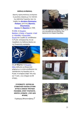 Διεθνείς αντιδράσεις.
Αρκετές προσωπικότητες συνέκριναν
τις ρωσικές ενέργειες με την πολιτική
της ναζιστικής Γερμανίας πριν την
έναρξη του Δευτέρου Παγκοσμίου
Πολέμου, μετά τους Θερινούς
Ολυμπιακούς
Αγώνες στο Βερολίνο το 1936.
Οι ΗΠΑ, το Ηνωμένο
Βασίλειο, η Γαλλία, η Γερμανία, η Ιταλί
α, ο Καναδάς, η Ευρωπαϊκή
Ένωση και η ομάδα V4 ,καταδίκασαν
τη Ρωσία, κατηγορώντας την για
παραβίαση του διεθνούς δικαίου και
της Oυκρανικής κυριαρχίας.
Στις 27 Μαρτίου τα Ηνωμένα
Έθνη εξέδωσαν μη δεσμευτικό
ψήφισμα με το οποίο καταδίκασαν την
προσάρτηση της Κριμαίας από τη
Ρωσία. Η απόφαση έλαβε 100 υπέρ
και 11 κατά , ενώ υπήρχαν και 58
αποχές..
ΕΥΧΟΜΑΣΤΕ ΛΟΙΠΟΝ ΝΑ
ΣΤΑΜΑΤΗΣΕΙ ΚΑΠΟΙΑ ΣΤΙΓΜΗ
ΑΥΤΟΣ Ο ΑΝΙΣΟΣ ΤΡΑΓΙΚΟΣ
ΠΟΛΕΜΟΣ, ΟΠΟΥ ΥΠΑΡΧΟΥΝ ,
ΝΕΚΡΟΙ { ΘΥΜΑΤΑ } ΠΟΥ ΔΕΝ
ΦΤΑΙΝΕ.
Γεράσιμος Μπεστιντζάνος Γ
Από την ημερήσια εκδρομή της Ά και Β
στο Λουτράκι και στο Ράντζο που
βρίσκεται στο Σοφικό Κορινθίας.
25
 