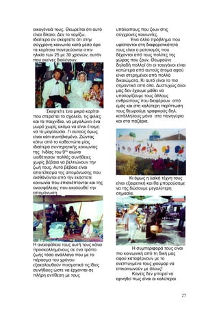 οικογένειά τους. Θεωρείται ότι αυτό
είναι δίκαιο; Δεν το νομίζω,
ιδιαίτερα αν σκεφτείτε ότι στην
σύγχρονη κοινωνία κατά μέσο όρο
τα κορίτσια παντρεύονται στην
ηλικία των 25 με 30 χρονών, αυτόν
που εκείνες διαλέγουν.
Σκεφτείτε ένα μικρό κορίτσι
που στερείται το σχολείο, τις φιλίες
και τα παιχνίδια, να μεγαλώνει ένα
μωρό χωρίς ακόμα να είναι έτοιμη
να το μεγαλώσει. Γι αυτούς όμως
είναι κάτι συνηθισμένο. Ζώντας
κάτω από τα καθεστώτα μίας
ιδιαίτερα συντηρητικής κοινωνίας
της Ινδίας του 9ου
αιώνα
υιοθέτησαν πολλές συνήθειες
χωρίς βέβαια να βελτιώνουν την
ζωή τους. Αυτό βέβαια είναι
αποτέλεσμα της απομόνωσης που
αισθάνονται από την εκάστοτε
κοινωνία που επισκέπτονται και της
ανασφάλειας που ακολουθεί την
απομόνωση.
Η ανασφάλεια τους αυτή τους κάνει
προσκολλημένους σε ένα τρόπο
ζωής τόσο ανάλλαγο που με το
πέρασμα του χρόνου
εξακολουθούν πεισματικά τις ίδιες
συνήθειες ώστε να έρχονται σε
πλήρη αντίθεση με τους
υπόλοιπους που ζουν στις
σύγχρονες κοινωνίες.
Ένα άλλο πρόβλημα που
υφίστανται στη διαφορετικότητά
τους είναι ο ρατσισμός που
δέχονται από τους πολίτες της
χώρας που ζουν. Θεωρούνε
δηλαδή πολλοί ότι οι τσιγγάνοι είναι
κατώτερα από αυτούς άτομα αφού
είναι στερημένοι από πολλά
δικαιώματα. Κι αυτό είναι το πιο
σημαντικό από όλα. Δυστυχώς όλοι
μας δεν έχουμε μάθει να
υπολογίζουμε τους άλλους
ανθρώπους που διαφέρουν από
εμάς και στη καλύτερη περίπτωση
τους θεωρούμε γραφικούς δηλ.
κατάλληλους μόνο στα πανηγύρια
και στα παζάρια.
Κι όμως η λαϊκή τέχνη τους
είναι εξαιρετική και θα μπορούσαμε
να της δώσουμε μεγαλύτερη
σημασία.
Η συμπεριφορά τους είναι
πιο κοινωνική από τη δική μας
αφού καταφέρνουν με το
ανεπτυγμένο τους χιούμορ να
επικοινωνούν με όλους!
Κανείς δεν μπορεί να
αρνηθεί πως είναι οι καλύτεροι
27
 