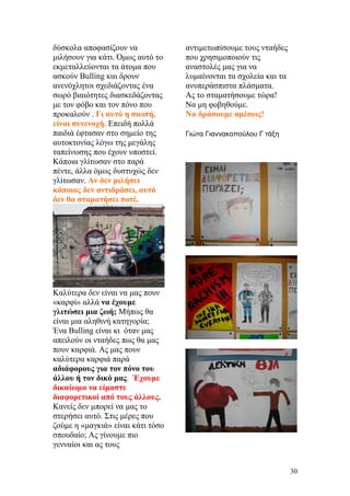 δύσκολα αποφασίζουν να
μιλήσουν για κάτι. Όμως αυτό το
εκμεταλλεύονται τα άτομα που
ασκούν Bulling και δρουν
ανενόχλητοι σχεδιάζοντας ένα
σωρό βιαιότητες διασκεδάζοντας
με τον φόβο και τον πόνο που
προκαλούν . Γι αυτό η σιωπή,
είναι συνενοχή. Επειδή πολλά
παιδιά έφτασαν στο σημείο της
αυτοκτονίας λόγω της μεγάλης
ταπείνωσης που έχουν υποστεί.
Κάποια γλίτωσαν στο παρά
πέντε, άλλα όμως δυστυχώς δεν
γλίτωσαν. Αν δεν μιλήσει
κάποιος δεν αντιδράσει, αυτό
δεν θα σταματήσει ποτέ.
Καλύτερα δεν είναι να μας πουν
«καρφί» αλλά να έχουμε
γλιτώσει μια ζωή; Μήπως θα
είναι μια αληθινή κατηγορία;
Ένα Bulling είναι κι όταν μας
απειλούν οι νταήδες πως θα μας
πουν καρφιά. Ας μας πουν
καλύτερα καρφιά παρά
αδιάφορους για τον πόνο του
άλλου ή τον δικό μας. Έχουμε
δικαίωμα να είμαστε
διαφορετικοί από τους άλλους.
Κανείς δεν μπορεί να μας το
στερήσει αυτό. Στις μέρες που
ζούμε η «μαγκιά» είναι κάτι τόσο
σπουδαίο; Ας γίνουμε πιο
γενναίοι και ας τους
αντιμετωπίσουμε τους νταήδες
που χρησιμοποιούν τις
αναστολές μας για να
λυμαίνονται τα σχολεία και τα
ανυπεράσπιστα πλάσματα.
Ας το σταματήσουμε τώρα!
Να μη φοβηθούμε.
Να δράσουμε αμέσως!
Γιώτα Γιαννακοπούλου Γ τάξη
30
 