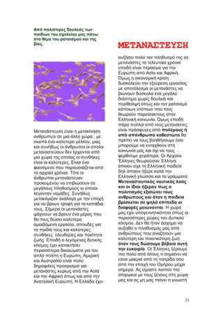 Από παλιότερες δουλειές των
παιδιών του σχολείου μας πάνω
στο θέμα του ρατσισμού και της
βίας.
ΜΕΤΑΝΑΣΤΕΥΣΗ
Μετανάστευση είναι η μετακίνηση
ανθρώπων σε μια άλλη χώρα , με
σκοπό ένα καλύτερο μέλλον, μιας
και συνήθως οι άνθρωποι οι οποίοι
μεταναστεύουν δεν έρχονται από
μια χώρα της οποίας οι συνθήκες
είναι οι καλύτερες. Είναι ένα
φαινόμενο που παρουσιάζεται από
τα αρχαία χρόνια. Τότε οι
άνθρωποι μετανάστευαν
προκειμένου να επιβιώσουν σε
μεγάλους πληθυσμούς οι οποίοι
λέγονταν νομάδες. Συνήθως
μετακόμιζαν ανάλογα με την εποχή
για να βρουν τροφή για τα κοπάδια
τους. Σήμερα οι μετανάστες
ψάχνουν να βρουν ένα μέρος που
θα τους δώσει καλύτερα
αμοιβόμενη εργασία, σπουδές για
τα παιδιά τους και καλύτερες
συνθήκες ελευθερίες και ποιότητα
ζωής. Επειδή ο λεγόμενος δυτικός
κόσμος έχει κατακτήσει
περισσότερα δικαιώματα για τον
απλό πολίτη η Ευρώπη, Αμερική
και Αυστραλία είναι πολύ
δημοφιλείς προορισμοί για
μετανάστες κυρίως από την Ασία
και την Αφρική όπως και από την
Ανατολική Ευρώπη. Η Ελλάδα έχει
αυξήσει πολύ τον πληθυσμό της σε
μετανάστες τα τελευταία χρόνια
επειδή είναι πέρασμα για την
Ευρώπη από Ασία και Αφρική.
Όμως η οικονομική κρίση
δυσκολεύει την εξεύρεση εργασίας
με αποτέλεσμα οι μετανάστες να
βιώνουν δύσκολα ένα μεγάλο
διάστημα χωρίς δουλειά και
περίθαλψη όπως και τον ρατσισμό
κάποιων ντόπιων που τους
θεωρούν παρείσακτους στην
Ελληνική κοινωνία. Όμως επειδή
πάρα πολλοί από τούς μετανάστες
είναι πρόσφυγες από πολέμους ή
από απάνθρωπα καθεστώτα θα
πρέπει να τους βοηθήσουμε όσο
μπορούμε να ενταχθούν στη
κοινωνία μας και όχι να τους
φερθούμε χειρότερα. Οι Αρχαίοι
Έλληνες θεωρούσαν Έλληνα
όποιον είχε τη Ελληνική παιδεία
δηλ όποιον ήξερε καλά την
Ελληνική γλώσσα και τα γράμματα.
Μεταναστευτικός ναυτικός λαός
και οι ίδιοι ήξεραν πως ο
πολιτισμός εξισώνει τους
ανθρώπους και όταν η παιδεία
βρίσκεται σε ψηλά επίπεδα οι
διαφορές μειώνονται. Η χώρα
μας έχει υπογεννητικότητα όπως οι
περισσότερες χώρες του Δυτικού
κόσμου. Δεν θα ήταν άσχημο να
αυξηθεί ο πληθυσμός μας από
ανθρώπους που αναζητούν μια
καλύτερη και ποιοτικότερη ζωή
όταν τους δώσουμε βέβαια αυτή
την ευκαιρία. Οι Έλληνες ξέρουμε
πιο πολύ από όλους τι σημαίνει να
είσαι μακριά από τη πατρίδα σου
από την εποχή του Ομήρου μέχρι
σήμερα. Ας είμαστε λοιπόν πιο
στοργικοί με τους ξένους στη χώρα
μας και ας μη μας πιάνει η γνωστή
31
 