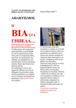 ξενοφοβία. Ας ξεπεράσουμε τους
φόβους μας για το γενικό καλό. Αργυρώ Βαρυτιμιάδη Γ1
ΑΘΛΗΤΙΣΜΟΣ
Η
ΒΙΑΣΤΑ
ΓΗΠΕΔΑ…
Οι φωτογραφίες από τα γήπεδα είναι
από το πάουερ πόιντ του Βασίλη
Βουτσινά και του Βαγγέλη Σακελλαρίου
Ο Αθλητισμός είναι σωματική
δραστηριότητα η οποία βοηθά
και την πνευματική μας υγεία
εκτός από την σωματική καθώς
μας κάνει να σκεπτόμαστε πιο
καθαρά, πιο αισιόδοξα και πιο
πολυσύνθετα! Επίσης προσφέρει
πλούσιο θέαμα προσελκύοντας
πολλούς θεατές.
Το ποδόσφαιρο είναι το πιο
δημοφιλές άθλημα από όλα τα
αθλήματα. Συγκεντρώνει πάρα
πολλούς φίλαθλους στα γήπεδα
και τα εισιτήρια που πληρώνουν
αποφέρουν πάρα πολλά έσοδα
στις ομάδες.
Το αποτέλεσμα είναι πως
αναζητούν οι ομάδες με τη σειρά
τους μεγάλους παίκτες όπως και
προπονητές σε απόδοση και σε
όνομα τους οποίους πληρώνουν
υπέρογκα ποσά προκειμένου να
κάνουν νικηφόρους αγώνες και
βέβαια πιο επικερδείς.
Δυστυχώς όμως μαζί με το καλό
ποδόσφαιρο όλοι όσοι το
παρακολουθούν έγιναν και
θεατές πολύ έντονης βίας
σωματικής και λεκτικής. Παίκτες
επιτίθενται σε παίκτες την ώρα
του παιχνιδιού ή τα βάζουν με το
διαιτητή. Πολλές φορές το
ασθενοφόρο απομακρύνει
παίκτες τραυματίες από το
παιχνίδι συνήθως μετά από ένα
φαουλ…
Αυτό είναι το χειρότερο
παράδειγμα προς τους
φίλαθλους!
32
 