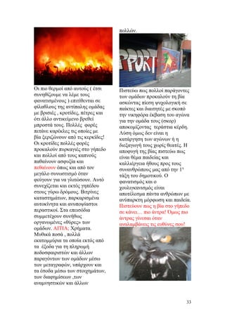 Οι πιο θερμοί από αυτούς ( έτσι
συνηθίζουμε να λέμε τους
φανατισμένους ) επιτίθενται σε
φίλαθλους της αντίπαλης ομάδας
με βρισιές , κροτίδες, πέτρες και
ότι άλλο αντικείμενο βρεθεί
μπροστά τους. Πολλές φορές
πετάνε καρέκλες τις οποίες με
βία ξεριζώνουν από τις κερκίδες!
Οι κροτίδες πολλές φορές
προκαλούν πυρκαγιές στο γήπεδο
και πολλοί από τους καπνούς
παθαίνουν ασφυξία και
πεθαίνουν όπως και από τον
μεγάλο συνωστισμό όταν
φεύγουν για να γλιτώσουν. Αυτό
συνεχίζεται και εκτός γηπέδου
στους γύρω δρόμους. Βιτρίνες
καταστημάτων, παρκαρισμένα
αυτοκίνητα και ανυποψίαστοι
περαστικοί. Στα επεισόδια
συμμετέχουν συνήθως
οργανωμένες «θύρες» των
ομάδων. ΑΙΤΙΑ; Χρήματα.
Μυθικά ποσά , πολλά
εκατομμύρια τα οποία εκτός από
τα έξοδα για τη πληρωμή
ποδοσφαιριστών και άλλων
παραγόντων των ομάδων μέσω
των μεταγραφών, υπάρχουν και
τα έσοδα μέσω των στοιχημάτων,
των διαφημίσεων ,των
αναμνηστικών και άλλων
πολλών.
Πιστεύω πως πολλοί παράγοντες
των ομάδων προκαλούν τη βία
ασκώντας πίεση ψυχολογική σε
παίκτες και διαιτητές με σκοπό
την νικηφόρα έκβαση του αγώνα
για την ομάδα τους (σκορ)
αποκομίζοντας τεράστια κέρδη.
Λύση όμως δεν είναι η
κατάργηση των αγώνων ή η
διεξαγωγή τους χωρίς θεατές. Η
αποφυγή της βίας πιστεύω πως
είναι θέμα παιδείας και
καλλιέργεια ήθους προς τους
συνανθρώπους μας από την 1η
τάξη του δημοτικού. Ο
φανατισμός και ο
χουλιγκανισμός είναι
αποτέλεσμα πάντα ανθρώπων με
ανύπαρκτη μόρφωση και παιδεία.
Πιστεύουν πως η βία στο γήπεδο
σε κάνει… πιο άντρα! Όμως πιο
άντρας γίνεσαι όταν
αναλαμβάνεις τις ευθύνες σου!
33
 