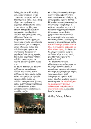 Επίσης για μια πολύ μεγάλη
μερίδα αποτελεί έναν τρόπο
εκτόνωσης και φυγής από άλλα
προβλήματα ο οποίος όμως τους
οδηγεί στο περιθώριο με
χειρότερα αποτελέσματα καθώς
οι επιπτώσεις της βίας που
ασκούν στρέφονται εναντίον
τους και δεν τους βοηθούν
καθόλου στα προβλήματά τους ,
κάθε άλλο. Έρχονται
αντιμέτωποι με συλλήψεις, με
δικαστικές αγωγές, με σοβαρούς
τραυματισμούς σε νοσοκομεία,
με τον εθισμό σε ουσίες που
μαθαίνουν προκειμένου να
γίνονται πιο βίαιοι και τον
ψυχολογικό εθισμό της ομάδας
που είναι ο χειρότερος γιατί σε
μαθαίνει να κάνεις και να
δέχεσαι τα πάντα για την ομάδα
σου.
Τα παιδιά στα σχολεία παίζουν
ποδόσφαιρο και πρέπει να
μάθουν πως είναι το σωστό
ποδόσφαιρο όπου η κάθε ομάδα
πρέπει να κερδίζει με την αξία
της και η άλλη ομάδα να
μαθαίνει να δέχεται την ήττα της
καθώς αυτή θα τους βοηθήσει να
προσπαθήσουν να γίνουν
καλύτεροι και να κερδίσουν σε
μια άλλη σαιζόν.
Οι ομάδες είναι ωραίες όταν μας
ενώνουν επειδή βοηθούν την
επικοινωνία και την αίσθηση της
δύναμης όταν είμαστε πολλοί.
Όταν είμαστε όμως φανατισμένοι
και βρίζουμε και χτυπάμε ο
καθένας μπορεί να μας κάνει ότι
θέλει και να χρησιμοποιήσει τη
δύναμή μας για να βγάλει
χρήματα από το κακό που θα
κάνουμε εμείς στον εαυτό μας
και στους άλλους. Αυτό εμείς δεν
πρέπει να το επιτρέπουμε καθώς
στο ποδόσφαιρο η ουσία είναι ο
ίδιος ο αγώνας και μας αξίζει να
είναι πάντα τίμιος! Αν ήταν έτσι
θα μπορούσαμε και εμείς τα
παιδιά να πάμε με τους γονείς
μας στο γήπεδο χωρίς να
κινδυνεύουμε!
Ας προσπαθήσουμε να
αλλάξουμε τους αγώνες προς το
καλύτερο δίνοντας το καλό
παράδειγμα στους μεγαλύτερους
και να μη τους αφήσουμε να μας
χρησιμοποιήσουν ποτέ.
Μπορούμε να είμαστε πολύ
καλοί φίλαθλοι χωρίς να είμαστε
φανατισμένοι. Οι υπερβολές και
το αίμα κρατούν το καλό
ποδόσφαιρο, μακριά από τον
αγωνιστικό χώρο. Ας είμαστε
λοιπόν λογικοί.
Φοίβος Γκόπης Ά Τάξη
34
 