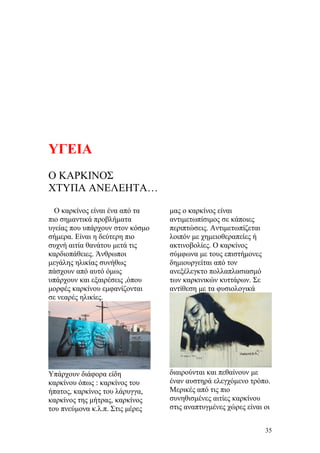 ΥΓΕΙΑ
Ο ΚΑΡΚΙΝΟΣ
ΧΤΥΠΑ ΑΝΕΛΕΗΤΑ…
Ο καρκίνος είναι ένα από τα
πιο σημαντικά προβλήματα
υγείας που υπάρχουν στον κόσμο
σήμερα. Είναι η δεύτερη πιο
συχνή αιτία θανάτου μετά τις
καρδιοπάθειες. Άνθρωποι
μεγάλης ηλικίας συνήθως
πάσχουν από αυτό όμως
υπάρχουν και εξαιρέσεις ,όπου
μορφές καρκίνου εμφανίζονται
σε νεαρές ηλικίες.
Υπάρχουν διάφορα είδη
καρκίνου όπως : καρκίνος του
ήπατος, καρκίνος του λάρυγγα,
καρκίνος της μήτρας, καρκίνος
του πνεύμονα κ.λ.π. Στις μέρες
μας ο καρκίνος είναι
αντιμετωπίσιμος σε κάποιες
περιπτώσεις. Αντιμετωπίζεται
λοιπόν με χημειοθεραπείες ή
ακτινοβολίες. Ο καρκίνος
σύμφωνα με τους επιστήμονες
δημιουργείται από τον
ανεξέλεγκτο πολλαπλασιασμό
των καρκινικών κυττάρων. Σε
αντίθεση με τα φυσιολογικά
διαιρούνται και πεθαίνουν με
έναν αυστηρά ελεγχόμενο τρόπο.
Μερικές από τις πιο
συνηθισμένες αιτίες καρκίνου
στις αναπτυγμένες χώρες είναι οι
35
 