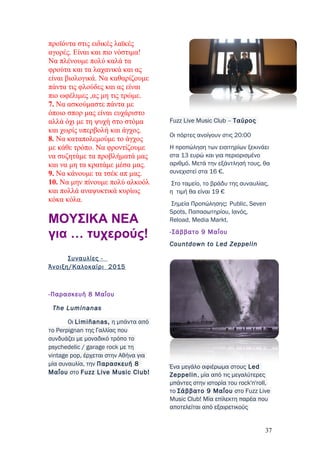 προϊόντα στις ειδικές λαϊκές
αγορές. Είναι και πιο νόστιμα!
Να πλένουμε πολύ καλά τα
φρούτα και τα λαχανικά και ας
είναι βιολογικά. Να καθαρίζουμε
πάντα τις φλούδες και ας είναι
πιο ωφέλιμες ,ας μη τις τρώμε.
7. Να ασκούμαστε πάντα με
όποιο σπορ μας είναι ευχάριστο
αλλά όχι με τη ψυχή στο στόμα
και χωρίς υπερβολή και άγχος.
8. Να καταπολεμούμε το άγχος
με κάθε τρόπο. Να φροντίζουμε
να συζητάμε τα προβλήματά μας
και να μη τα κρατάμε μέσα μας.
9. Να κάνουμε τα τσέκ απ μας.
10. Να μην πίνουμε πολύ αλκοόλ
και πολλά αναψυκτικά κυρίως
κόκα κόλα.
MΟΥΣΙΚΑ ΝΕΑ
για … τυχερούς!
Συναυλίες -
Άνοιξη/Καλοκαίρι 2015
-Παρασκευή 8 Μαΐου
The Luminanas
Οι Limiñanas, η μπάντα από
το Perpignan της Γαλλίας που
συνδυάζει με μοναδικό τρόπο το
psychedelic / garage rock με τη
vintage pop, έρχεται στην Αθήνα για
μία συναυλία, την Παρασκευή 8
Μαΐου στο Fuzz Live Music Club!
Fuzz Live Music Club – Ταύρος
Οι πόρτες ανοίγουν στις 20:00
Η προπώληση των εισιτηρίων ξεκινάει
στα 13 ευρώ και για περιορισμένο
αριθμό. Μετά την εξάντλησή τους, θα
συνεχιστεί στα 16 €.
Στο ταμείο, το βράδυ της συναυλίας,
η τιμή θα είναι 19 €
Σημεία Προπώλησης: Public, Seven
Spots, Παπασωτηρίου, Ιανός,
Reload, Media Markt.
-Σάββατο 9 Μαΐου
Countdown to Led Zeppelin
Ένα μεγάλο αφιέρωμα στους Led
Zeppelin, μία από τις μεγαλύτερες
μπάντες στην ιστορία του rock'n'roll,
το Σάββατο 9 Μαΐου στο Fuzz Live
Music Club! Μία επίλεκτη παρέα που
αποτελείται από εξαιρετικούς
37
 