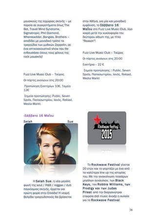 μουσικούς της εγχώριας σκηνής – με
πορεία σε συγκροτήματα όπως The
Bet, Travel Mind Syndrome,
Sigmatropic, Phil Diamond,
Whereswilder, Bangies, Brothers –
αποδίδει με μοναδικό τρόπο τα
τραγούδια των μυθικών Zeppelin, σε
ένα οπτικοακουστικό show που θα
ενθουσιάσει όλους τους φίλους της
rock μουσικής!
Fuzz Live Music Club – Ταύρος
Οι πόρτες ανοίγουν στις 20:00
Προπώληση Εισιτηρίων 10€, Ταμείο
12€
Σημεία προπώλησης: Public, Seven
Spots, Παπασωτηρίου, Ιανός, Reload,
Media Markt.
-Σάββατο 16 Μαΐου
Selah Sue
Η Selah Sue, η νέα μεγάλη
φωνή της soul / R&B / reggae / dub
παγκόσμιας σκηνής, έρχεται για
πρώτη φορά στην Ελλάδα! Η νεαρή
Βελγίδα τραγουδοποιός θα βρίσκεται
στην Αθήνα, για μία και μοναδική
εμφάνιση, το Σάββατο 16
Μαΐου στο Fuzz Live Music Club, λίγο
καιρό μετά την κυκλοφορία του
δεύτερου album της, με τίτλο
"Reason"!
Fuzz Live Music Club – Ταύρος
Οι πόρτες ανοίγουν στις 20:00
Εισιτήρια - 22 €
Σημεία προπώλησης : Public, Seven
Spots, Παπασωτηρίου, Ιανός, Reload,
Media Markt
Το Rockwave Festival γίνεται
20 ετών και το γιορτάζει με ένα από
τα καλύτερα line up της ιστορίας
του. Με την ανακοίνωση τεσσάρων
μεγάλων συναυλιών, των Black
Keys, του Robbie Williams, των
Prodigy και των Judas
Priest από την διοργανώτρια
εταιρεία didi music άνοιξε η αυλαία
για το Rockwave Festival
38
 