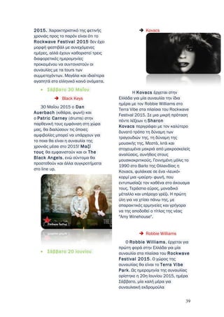 2015. Χαρακτηριστικό της φετινής
χρονιάς προς το παρόν είναι ότι το
Rockwave Festival 2015 δεν έχει
μορφή φεστιβάλ με συνεχόμενες
ημέρες, αλλά έχουν καθοριστεί τρεις
διαφορετικές ημερομηνίες
προκειμένου να συντονιστούν οι
συναυλίες με τα tours των
συμμετεχόντων. Μεγάλα και ιδιαίτερα
αγαπητά στο ελληνικό κοινό ονόματα.
• Σάββατο 30 Μαΐου
 Black Keys
30 Μαΐου 2015 ο Dan
Auerbach (κιθάρα, φωνή) και
ο Patric Carney (drums) στην
παρθενική τους εμφάνιση στη χώρα
μας, θα διαλύσουν τις όποιες
αμφιβολίες μπορεί να υπάρχουν για
το ποια θα είναι η συναυλία της
χρονιάς μέσα στο 2015! Mαζί
τους θα εμφανιστούν και οι The
Black Angels, ενώ σύντομα θα
προστεθούν και άλλα συγκροτήματα
στο line up.
• Σάββατο 20 Ιουνίου
 Kovacs
H Kovacs έρχεται στην
Ελλάδα για μία συναυλία την ίδια
ημέρα με τον Robbie Williams στο
Terra Vibe στα πλαίσια του Rockwave
Festival 2015. Σε μια μικρή πρόταση
πέντε λέξεων η Sharon
Kovacs περιγράφει με τον καλύτερο
δυνατό τρόπο τη δύναμη των
τραγουδιών της, τη δύναμη της
μουσικής της. Μεστά, λιτά και
στοχευμένα μακριά από μακροσκελείς
αναλύσεις, συνήθεις στους
μουσικοκριτικούς. Γεννημένη μόλις το
1990 στο Barlo της Ολλανδίας η
Kovacs, φυλάκισε σε ένα «λευκό»
κορμί μια «μαύρη» φωνή, που
εντυπωσίαζε τον καθένα στο άκουσμα
τους. Τεράστιο εύρος, μοναδικό
μέταλλο και υπέροχο γρέζι. Η πρώτη
ύλη για να χτίσει πάνω της, με
σπαρακτικές ερμηνείες και γρήγορα
να της αποδοθεί ο τίτλος της νέας
"Amy Winehouse".
 Robbie Williams
Ο Robbie Williams, έρχεται για
πρώτη φορά στην Ελλάδα για μία
συναυλία στα πλαίσια του Rockwave
Festival 2015. Ο χώρος της
συναυλίας θα είναι το Terra Vibe
Park. Ως ημερομηνία της συναυλίας
ορίστηκε η 20η Ιουνίου 2015, ημέρα
Σάββατο, μία καλή μέρα για
συναυλιακή εκδρομούλα
39
 
