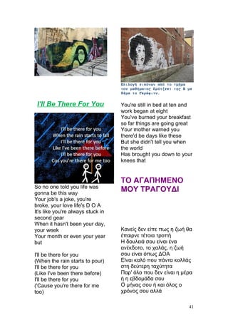 Επιλογή εικόνων από το τμήμα
του μαθήματος Πρότζεκτ της Β με
θέμα το Γκράφιτυ.
I'll Be There For You
So no one told you life was
gonna be this way
Your job's a joke, you're
broke, your love life's D O A
It's like you're always stuck in
second gear
When it hasn't been your day,
your week
Your month or even your year
but
I'll be there for you
(When the rain starts to pour)
I'll be there for you
(Like I've been there before)
I'll be there for you
('Cause you're there for me
too)
You're still in bed at ten and
work began at eight
You've burned your breakfast
so far things are going great
Your mother warned you
there'd be days like these
But she didn't tell you when
the world
Has brought you down to your
knees that
ΤΟ ΑΓΑΠΗΜΕΝΟ
ΜΟΥ ΤΡΑΓΟΥΔΙ
Kανείς δεν είπε πως η ζωή θα
έπαιρνε τέτοια τροπή
Η δουλειά σου είναι ένα
ανέκδοτο, το χαλάς, η ζωή
σου είναι όπως ΔΟΑ
Είναι καλό που πάντα κολλάς
στη δεύτερη ταχύτητα
Παρ' όλο που δεν είναι η μέρα
ή η εβδομάδα σου
Ο μήνας σου ή και όλος ο
χρόνος σου αλλά
41
 