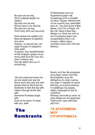 θα είμαι εκεί για σας
(Όταν η βροχή αρχίζει να
πέφτει)
Θα είμαι εκεί για σας
(Όπως ήμουν εκεί πρώτα)
Θα είμαι εκεί για σας
(Γιατί εσείς είστε εκεί για μένα)
Είσαι ακόμα στο κρεβάτι στις
δέκα και άρχισαν οι εργασίες
στις οκτώ
Έκαψες το πρωινό σου, και
μέχρι στιγμής τα πράγματα
πάνε καλά
Η μητέρα σας προειδοποίησε
ότι θα υπήρχαν ημέρες όπως
αυτές αλλά αυτή δεν σου λέει,
όταν ο κόσμος σας
Σας έχει φέρει κάτω με τα
γόνατά σας
No one could ever know me,
no one could ever see me
Since you're the only one who
knows what it's like to be me
Someone to face the day with,
make it through all the rest
with
Someone I'll always laugh
with
Even at my worst, I'm best
with you, yeah
The
Rembrants
Οι Rembrants είναι ένα
Αμερικάνικο χαρντ rok
συγκρότημα από το Σέιριβιλ
του Νιου Τζέρσει. Κάποια από
τα πιο γνωστά τους τραγούδια
είναι τα : You Give Love a Bad
Name, Livin' On a Prayer, It's
My Life, Have a Nice Day,
Always κ.α. Είναι ένα από τα
πιο πετυχημένα χαρντ ροκ
συγκροτήματα όλων των
εποχών, καθώς έχουν
πουλήσει πάνω από 130 εκατ.
δίσκους.
Κανείς ποτέ δεν θα μπορούσε
να με ξέρει, κανείς ποτέ δεν
θα μπορούσε να με δει
Δεδομένου ότι είσαι ο μόνος
που ξέρει τι ταιριάζει σε εμένα
Κάποιος να αντιμετωπίσουμε
το πρόβλημα της ημέρας,
καθώς προχώρα σε όλα τα
υπόλοιπα.
Κάποιος πάντα θα με κάνει να
γελώ Ακόμη και στη χειρότερη
περίπτωση, είμαι καλύτερα
μαζί σου..
ΤΑ ΑΓΑΠΗΜΕΝΑ
ΜΟΥ
ΣΥΓΚΡΟΤΗΜΑΤΑ
42
 