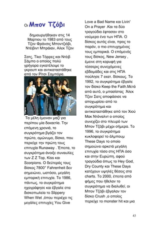 Οι Μπον Τζόβι
δημιουργήθηκαν στις 14
Μαρτιου το 1983 από τους
Τζον Φράνσις Μποντζιόβι,
Ντέιβιντ Μπράιαν, Αλεκ Τζον
Σατς, Τίκο Τόρρες και Ντέιβ
Σάμπο ο οποίος πολύ
γρήγορα εγκατέλειψε το
γκρουπ και αντικαταστάθηκε
από τον Ρίτσι Σαμπόρα.
Τα μέλη έμειναν μαζί για
περίπου μία δεκαετία. Την
επόμενη χρονιά, το
συγκρότημα βγάζει τον
πρώτο, ομώνυμο, δίσκο, που
περιείχε την πρώτη τους
επιτυχία Runaway . Έπειτα, το
συγκρότημα άνοιξε συναυλίες
των Z Z Top, Kiss και
Scorpions. Ο δεύτερός τους
δίσκος 7800° Fahrenheit δεν
σημειώνει, ωστόσο, μεγάλη
εμπορική επιτυχία. Το 1986,
πάντως, το συγκρότημα
ηχογράφησε και έβγαλε στα
δισκοπωλεία το Slippery
When Wet ,όπου περιέχει τις
μεγάλες επιτυχίες You Give
Love a Bad Name και Livin'
On a Prayer .Και τα δύο
τραγούδια έφτασαν στο
νούμερο ένα των HΠΑ. Ο
δίσκος αυτός είναι, προς το
παρόν, ο πιο επιτυχημένος
τους εμπορικά. Ο επόμενός
τους δίσκος, New Jersey ,
έμεινε στη κορυφή για
τέσσερις συνεχόμενες
εβδομάδες και στις ΗΠΑ
πούλησε 7 εκατ. δίσκους. Το
1992, το συγκρότημα έβγαλε
τον δίσκο Keep the Faith.Μετά
από αυτό, ο μπασίστας Άλεκ
Τζον Σατς αποφάσισε να
αποχωρίσει από το
συγκρότημα και
αντικαταστάθηκε από τον Χιού
Μακ Ντόναλντ ο οποίος
συνεχίζει στο πλευρό των
Μπον Τζόβι μέχρι σήμερα. Το
1996, το συγκρότημα
κυκλοφορεί το άλμπουμ
These Days το οποίο
σημειώνει αρκετά μεγάλη
επιτυχία τόσο στις ΗΠΑ όσο
και στην Ευρώπη, αφού
τραγούδια όπως το Hey God,
Dry County και These Days
κατέχουν υψηλές θέσεις στα
charts. Το 2000, έπειτα από
φήμες που ήθελαν το
συγκρότημα να διαλυθεί, οι
Μπον Τζόβι έβγαλαν τον
δίσκο Crush ,ο οποίος
περιείχε το monster hit και μια
43
 