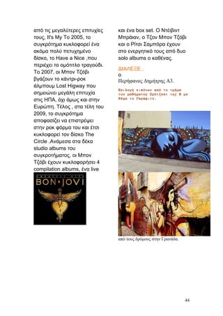 από τις μεγαλύτερες επιτυχίες
τους, It's My Το 2005, το
συγκρότημα κυκλοφορεί ένα
ακόμα πολύ πετυχημένο
δίσκο, το Have a Nice ,που
περιέχει το ομότιτλο τραγούδι.
Το 2007, οι Μπον Τζόβι
βγάζουν το κάντρι-ροκ
άλμπουμ Lost Higway που
σημειώνει μεγάλη επιτυχία
στις ΗΠΑ, όχι όμως και στην
Ευρώπη. Τέλος , στα τέλη του
2009, το συγκρότημα
αποφασίζει να επιστρέψει
στην ροκ φόρμα του και έτσι
κυκλοφορεί τον δίσκο The
Circle .Ανάμεσα στα δέκα
studio albums του
συγκροτήματος, οι Μπον
Τζόβι έχουν κυκλοφορήσει 4
compilation albums, ένα live
και ένα box set. Ο Ντέιβιντ
Μπράιαν, ο Τζον Μπον Τζόβι
και ο Ρίτσι Σαμπόρα έχουν
στο ενεργητικό τους από δυο
solo albums ο καθένας.
ΔΙΑΛΕΞΕ ,
ο
Περήφανος Δημήτρης Α3.
Επιλογή εικόνων από το τμήμα
του μαθήματος Πρότζεκτ της Β με
θέμα το Γκράφιτυ.
από τους δρόμους στην Γρανάδα.
44
 