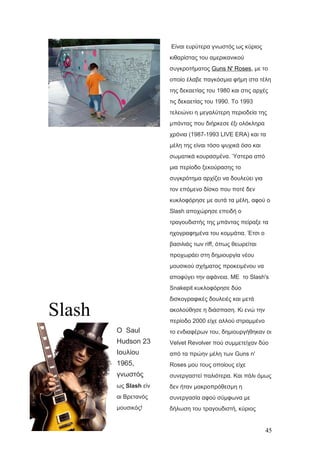 Slash
Ο Saul
Hudson 23
Ιουλίου
1965,
γνωστός
ως Slash είν
αι Βρετανός
μουσικός!
Είναι ευρύτερα γνωστός ως κύριος
κιθαρίστας του αμερικανικού
συγκροτήματος Guns N' Roses, με το
οποίο έλαβε παγκόσμια φήμη στα τέλη
της δεκαετίας του 1980 και στις αρχές
τις δεκαετίας του 1990. Το 1993
τελειώνει η μεγαλύτερη περιοδεία της
μπάντας που διήρκεσε έξι ολόκληρα
χρόνια (1987-1993 LIVE ERA) και τα
μέλη της είναι τόσο ψυχικά όσο και
σωματικά κουρασμένα. Ύστερα από
μια περίοδο ξεκούρασης το
συγκρότημα αρχίζει να δουλεύει για
τον επόμενο δίσκο που ποτέ δεν
κυκλοφόρησε με αυτά τα μέλη, αφού ο
Slash αποχώρησε επειδή ο
τραγουδιστής της μπάντας πείραξε τα
ηχογραφημένα του κομμάτια. Έτσι ο
βασιλιάς των riff, όπως θεωρείται
προχωράει στη δημιουργία νέου
μουσικού σχήματος προκειμένου να
αποφύγει την αφάνεια. ΜΕ το Slash's
Snakepit κυκλοφόρησε δύο
δισκογραφικές δουλειές και μετά
ακολούθησε η διάσπαση. Κι ενώ την
περίοδο 2000 είχε αλλού στραμμένο
το ενδιαφέρων του, δημιουργήθηκαν οι
Velvet Revolver πού συμμετείχαν δύο
από τα πρώην μέλη των Guns n'
Roses μου τους οποίους είχε
συνεργαστεί παλιότερα. Και πάλι όμως
δεν ήταν μακροπρόθεσμη η
συνεργασία αφού σύμφωνα με
δήλωση του τραγουδιστή, κύριος
45
 