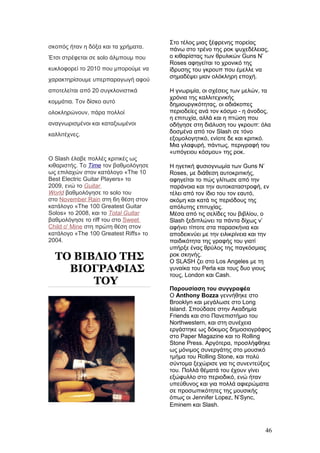 σκοπός ήταν η δόξα και τα χρήματα.
Έτσι στρέφεται σε solo άλμπουμ που
κυκλοφορεί το 2010 που μπορούμε να
χαρακτηρίσουμε υπερπαραγωγή αφού
αποτελείται από 20 συγκλονιστικά
κομμάτια. Τον δίσκο αυτό
ολοκληρώνουν, πάρα πολλοί
αναγνωρισμένοι και καταξιωμένοι
καλλιτέχνες.
Ο Slash έλαβε πολλές κριτικές ως
κιθαριστής. Το Time τον βαθμολόγησε
ως επιλαχών στον κατάλογο «The 10
Best Electric Guitar Players» το
2009, ενώ το Guitar
World βαθμολόγησε το solo του
στο November Rain στη 6η θέση στον
κατάλογο «The 100 Greatest Guitar
Solos» το 2008, και το Total Guitar
βαθμολόγησε το riff του στο Sweet
Child o' Mine στη πρώτη θέση στον
κατάλογο «The 100 Greatest Riffs» το
2004.
ΤΟ ΒΙΒΛΙΟ ΤΗΣ
ΒΙΟΓΡΑΦΙΑΣ
ΤΟΥ
Στο τέλος μιας ξέφρενης πορείας
πάνω στο τρένο της ροκ ψυχεδέλειας,
ο κιθαρίστας των θρυλικών Guns N’
Roses αφηγείται το χρονικό της
ίδρυσης του γκρουπ που έμελλε να
σημαδέψει μιαν ολόκληρη εποχή.
Η γνωριμία, οι σχέσεις των μελών, τα
χρόνια της καλλιτεχνικής
δημιουργικότητας, οι αδιάκοπες
περιοδείες ανά τον κόσμο - η άνοδος,
η επιτυχία, αλλά και η πτώση που
οδήγησε στη διάλυση του γκρουπ: όλα
δοσμένα από τον Slash σε τόνο
εξομολογητικό, ενίοτε δε και κριτικό.
Μια γλαφυρή, πάντως, περιγραφή του
«υπόγειου κόσμου» της ροκ.
Η ηγετική φυσιογνωμία των Guns N’
Roses, με διάθεση αυτοκριτικής,
αφηγείται το πώς γλίτωσε από την
παράνοια και την αυτοκαταστροφή, εν
τέλει από τον ίδιο του τον εαυτό,
ακόμη και κατά τις περιόδους της
απόλυτης επιτυχίας.
Μέσα από τις σελίδες του βιβλίου, ο
Slash ξεδιπλώνει τα πάντα δίχως ν’
αφήνει τίποτε στα παρασκήνια και
αποδεικνύει με την ειλικρίνεια και την
παιδικότητα της γραφής του γιατί
υπήρξε ένας θρύλος της παγκόσμιας
ροκ σκηνής.
Ο SLASH ζει στο Los Angeles με τη
γυναίκα του Perla και τους δυο γιους
τους, London και Cash.
Παρουσίαση του συγγραφέα
Ο Anthony Bozza γεννήθηκε στο
Brooklyn και μεγάλωσε στο Long
Island. Σπούδασε στην Ακαδημία
Friends και στο Πανεπιστήμιο του
Northwestern, και στη συνέχεια
εργάστηκε ως δόκιμος δημοσιογράφος
στο Paper Magazine και το Rolling
Stone Press. Αργότερα, προσλήφθηκε
ως μόνιμος συνεργάτης στο μουσικό
τμήμα του Rolling Stone, και πολύ
σύντομα ξεχώρισε για τις συνεντεύξεις
του. Πολλά θέματά του έχουν γίνει
εξώφυλλο στο περιοδικό, ενώ ήταν
υπεύθυνος και για πολλά αφιερώματα
σε προσωπικότητες της μουσικής
όπως οι Jennifer Lopez, N’Sync,
Eminem και Slash.
46
 