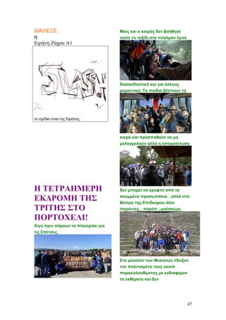 ΔΙΑΛΕΞΕ ,
η
Ειρήνη Ζάχου Α1
το σχέδιο είναι της Ειρήνης.
Η ΤΕΤΡΑΗΜΕΡΗ
ΕΚΔΡΟΜΗ ΤΗΣ
ΤΡΙΤΗΣ ΣΤΟ
ΠΟΡΤΟΧΕΛΙ!
Λίγο πριν πάρουν το πλοιαράκι για
τις Σπέτσες.
Μιας και ο καιρός δεν βοήθησε
πολύ το ταξίδι στο πούλμαν έγινε
διασκεδαστικό και για άλλους
ρομαντικό. Τα παιδιά βλέπουν το
καιρό και προσπαθούν να μη
μελαγχολούν αλλά η απογοήτευση
δεν μπορεί να κρυφτεί από τα
σκυμμένα προσωπάκια…αλλά στο
θέατρο της Επιδαύρου όλοι
παρόντες…παρότι , μούσκεμα.
Στο μουσείο των Μυκηνών έδειξαν
τον πολιτισμένο τους εαυτό
παρακολουθώντας με ενδιαφέρον
τα εκθέματα και δεν
47
 