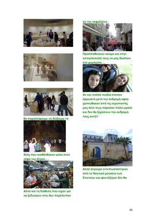θα παραλείψουμε να δείξουμε το
δέος που αισθάνθηκαν μέσα στον
τάφο του Ατρέα….
Αλλά και τη διάθεση που είχαν για
να ξεδώσουν που δεν παρέλειπαν
να την εκφράζουν.
Προσπαθούσαν ακόμα και στην
απογοήτευσή τους να μας δώσουν
ένα χαμόγελο….
Αν και πολλά παιδιά έπεσαν
άρρωστα μετά την εκδρομή αφού
γριπώθηκαν από τις νεροποντές
μας λένε πως πέρασαν πολύ ωραία
και δεν θα ξεχάσουν την εκδρομή
τους αυτή!!
Αλλά σίγουρα εντυπωσιάστηκαν
από το Ναυτικό μουσείο των
Σπετσών και φαντάζομαι δεν θα
48
 