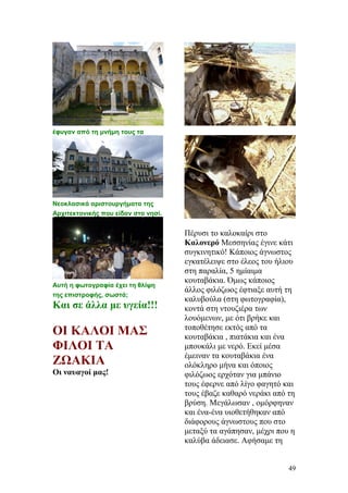 έφυγαν από τη μνήμη τους τα
Νεοκλασικά αριστουργήματα της
Αρχιτεκτονικής που είδαν στο νησί.
Αυτή η φωτογραφία έχει τη θλίψη
της επιστροφής, σωστά;
Και σε άλλα με υγεία!!!
ΟΙ ΚΑΛΟΙ ΜΑΣ
ΦΙΛΟΙ ΤΑ
ΖΩΑΚΙΑ
Οι ναυαγοί μας!
Πέρυσι το καλοκαίρι στο
Καλονερό Μεσσηνίας έγινε κάτι
συγκινητικό! Κάποιος άγνωστος
εγκατέλειψε στο έλεος του ήλιου
στη παραλία, 5 ημίαιμα
κουταβάκια. Όμως κάποιος
άλλος φιλόζωος έφτιαξε αυτή τη
καλυβούλα (στη φωτογραφία),
κοντά στη ντουζιέρα των
λουόμενων, με ότι βρήκε και
τοποθέτησε εκτός από τα
κουταβάκια , πιατάκια και ένα
μπουκάλι με νερό. Εκεί μέσα
έμειναν τα κουταβάκια ένα
ολόκληρο μήνα και όποιος
φιλόζωος ερχόταν για μπάνιο
τους έφερνε από λίγο φαγητό και
τους έβαζε καθαρό νεράκι από τη
βρύση. Μεγάλωσαν , ομόρφηναν
και ένα-ένα υιοθετήθηκαν από
διάφορους άγνωστους που στο
μεταξύ τα αγάπησαν, μέχρι που η
καλύβα άδειασε. Αφήσαμε τη
49
 