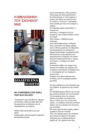 Η ΒΙΒΛΙΟΘΗΚΗ
ΤΟΥ ΣΧΟΛΕΙΟΥ
ΜΑΣ
ΔΙΑΛΕΓΩ ΕΝΑ
ΠΟΙΗΤΗ
ΟΙ ΑΝΘΡΩΠΟΙ ΣΤΗ ΧΩΡΑ
ΤΩΝ ΘΑΥΜΑΤΩΝ
Αφιερωμένο χτες στη Βιέννη, σήμερα
στο Ελσίνκι, αύριο σε κάθε πόλη που
θα μαζεύονται οι άνθρωποι για να
υπερασπίσουν την Ειρήνη.
Απόψε είμαι ερωτευμένος με μια
πόλη!
Άσημη πόλη, φωταγωγημένη, ξαφνικά,
από χιλιάδες όνειρα
πόλη τριαντάφυλλο, πόλη χελιδόνι,
πόλη ψωμί και πόλη εμπιστοσύνη.
Σε συλλογίζομαι κ’ είναι σάμπως ν’
ανοίγω την πόρτα του σπιτιού μου
Σ’ αγαπώ, κ’ είναι σα ν’ ακουμπάει
στην καρδιά μου όλου του κόσμου η
καρδιά.
Οι άνθρωποι απόψε τραγουδάνε τ’
όνομά σου,
κάνοντας ν’ αντηχούνε όλες οι
καμπάνες, όλα τα βιολοντσέλα κι όλα
τα γιαπιά.
Όταν έπεφτε η Μαδρίτη εμείς
κλαίγαμε,
όταν απελευθερωνόταν το Παρίσι,
όλη η ζωή έκανε ένα βήμα εμπρός,
όταν οι Ρώσοι μπαίνανε στο Βερολίνο
αγκαλιαζόμαστε και φιλιόμαστε,
σήμερα τραγουδάμε, αγαπημένη πόλη
πόλη πού μες στους δρόμους σου
αγκαλιάζονται οι Σημαίες των εθνών
πόλη που διασταυρώνονται τ’ άστρα,
τα όνειρα κ’ οι δρόμοι των πέντε
ηπείρων,
τα κορίτσια κόβουν το νυφικό τους
φόρεμα στο σχέδιο της καρδιάς σου,
οι μητέρες σκουπίζουν τα δάκρυά τους
μ’ ένα κομμάτι απ’ τον κατάφωτο
ουρανό σου.
Έψαχνα να σε βρω ανάμεσα στις
γυναίκες, και συ ,αγαπημένη ήσουν
μια πόλη.
Οι γριές καθισμένες στα κατώφλια της
γης γνέθουν τα χρόνια και την ελπίδα
σου
Οι καλαθοπλέχτρες πλέκουν με το φως
σου μεγάλα πανέρια για τη νέα σπορά.
Τα ζευγαράκια όλου του κόσμου
δώσανε ραντεβού στα πάρκα σου
πόλη, ω πόλη, που στις γωνιές σου,
απόψε , οι υπαίθριοι πουλητές πουλάνε
δάφνες για τους ποιητές και τηγανίτες
για τα παιδιά.
Με μόνο μισή πεντάρα αγάπη, απόψε,
αγοράζεις όλη την ευτυχία!
Τότε ,τις σκληρές μέρες του πολέμου
που κανείς δεν ήξερε αν θα ζήσει,
γλίστραγε μες τα χαρακώματα μι’
αχτίδα απ’ τον αυριανό σου ήλιο.
5
 