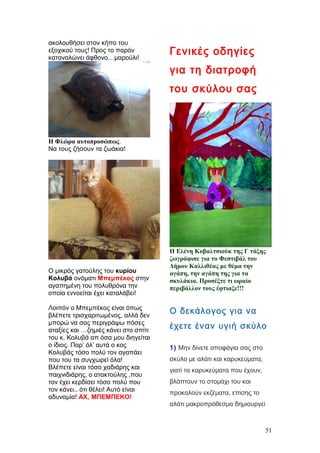 ακολουθήσει στον κήπο του
εξοχικού τους! Προς το παρόν
καταναλώνει άφθονο…μαρούλι!
Η Φλώρα αυτοπροσώπως.
Να τους ζήσουν τα ζωάκια!
Ο μικρός γατούλης του κυρίου
Κολυβά ονόματι Μπεμπέκος στην
αγαπημένη του πολυθρόνα την
οποία εννοείται έχει καταλάβει!
Λοιπόν ο Μπεμπέκος είναι όπως
βλέπετε τρισχαριτωμένος, αλλά δεν
μπορώ να σας περιγράψω πόσες
αταξίες και …ζημιές κάνει στο σπίτι
του κ. Κολυβά απ όσα μου διηγείται
ο ίδιος. Παρ’ όλ’ αυτά ο κος
Κολυβάς τόσο πολύ τον αγαπάει
που του τα συγχωρεί όλα!
Βλέπετε είναι τόσο χαδιάρης και
παιχνιδιάρης, ο ατακτούλης ,που
τον έχει κερδίσει τόσο πολύ που
τον κάνει.. ότι θέλει! Αυτό είναι
αδυναμία! ΑΧ, ΜΠΕΜΠΕΚΟ!
Γενικές οδηγίες
για τη διατροφή
του σκύλου σας
Η Ελένη Κοβαλτσιούκ της Γ τάξης
ζωγράφισε για το Φεστιβάλ του
Δήμου Καλλιθέας με θέμα την
αγάπη, την αγάπη της για τα
σκυλάκια. Προσέξτε τι ωραίο
περιβάλλον τους έφτιαξε!!!
Ο δεκάλογος για να
έχετε έναν υγιή σκύλο
1) Μην δίνετε αποφάγια σας στο
σκύλο με αλάτι και καρυκεύματα,
γιατί τα καρυκεύματα που έχουν,
βλάπτουν το στομάχι του και
προκαλούν εκζέματα, επίσης το
αλάτι μακροπρόθεσμα δημιουργεί
51
 