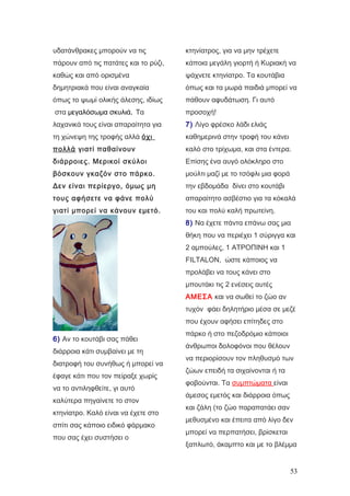 υδατάνθρακες μπορούν να τις
πάρουν από τις πατάτες και το ρύζι,
καθώς και από ορισμένα
δημητριακά που είναι αναγκαία
όπως το ψωμί ολικής άλεσης, ιδίως
στα μεγαλόσωμα σκυλιά. Τα
λαχανικά τους είναι απαραίτητα για
τη χώνεψη της τροφής αλλά όχι
πολλά γιατί παθαίνουν
διάρροιες. Μερικοί σκύλοι
βόσκουν γκαζόν στο πάρκο.
Δεν είναι περίεργο, όμως μη
τους αφήσετε να φάνε πολύ
γιατί μπορεί να κάνουν εμετό.
6) Αν το κουτάβι σας πάθει
διάρροια κάτι συμβαίνει με τη
διατροφή του συνήθως ή μπορεί να
έφαγε κάτι που τον πείραξε χωρίς
να το αντιληφθείτε, γι αυτό
καλύτερα πηγαίνετε το στον
κτηνίατρο. Καλό είναι να έχετε στο
σπίτι σας κάποιο ειδικό φάρμακο
που σας έχει συστήσει ο
κτηνίατρος, για να μην τρέχετε
κάποια μεγάλη γιορτή ή Κυριακή να
ψάχνετε κτηνίατρο. Τα κουτάβια
όπως και τα μωρά παιδιά μπορεί να
πάθουν αφυδάτωση. Γι αυτό
προσοχή!
7) Λίγο φρέσκο λάδι ελιάς
καθημερινά στην τροφή του κάνει
καλό στο τρίχωμα, και στα έντερα.
Επίσης ένα αυγό ολόκληρο στο
μούλτι μαζί με το τσόφλι μια φορά
την εβδομάδα δίνει στο κουτάβι
απαραίτητο ασβέστιο για τα κόκαλά
του και πολύ καλή πρωτείνη.
8) Να έχετε πάντα επάνω σας μια
θήκη που να περιέχει 1 σύριγγα και
2 αμπούλες, 1 ΑΤΡΟΠΙΝΗ και 1
FILTALON, ώστε κάποιος να
προλάβει να τους κάνει στο
μπουτάκι τις 2 ενέσεις αυτές
ΑΜΕΣΑ και να σωθεί το ζώο αν
τυχόν φάει δηλητήριο μέσα σε μεζέ
που έχουν αφήσει επίτηδες στο
πάρκο ή στο πεζοδρόμιο κάποιοι
άνθρωποι δολοφόνοι που θέλουν
να περιορίσουν τον πληθυσμό των
ζώων επειδή τα σιχαίνονται ή τα
φοβούνται. Τα συμπτώματα είναι
άμεσος εμετός και διάρροια όπως
και ζάλη (το ζώο παραπατάει σαν
μεθυσμένο και έπειτα από λίγο δεν
μπορεί να περπατήσει, βρίσκεται
ξαπλωτό, άκαμπτο και με το βλέμμα
53
 