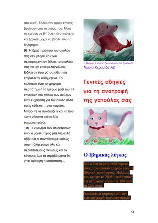 στο κενό). Σάλια σαν αφροί επίσης
βγαίνουν από το στόμα του. Μετά
τις ενέσεις σε 5-10 λεπτά σηκώνεται
και ξερνάει μέχρι να βγάλει όλο το
δηλητήριο.
9) Η δραστηριότητα του σκύλου
σας δεν μπορεί να είναι
περιορισμένη αν θέλετε το σκυλάκι
σας να μην είναι μελαγχολικό.
Ειδικά αν είναι ράτσα αθλητική
επιβάλλεται καθημερινά. Το
καλύτερο είναι το γρήγορο
περπάτημα ή το τρέξιμο μαζί του. Η
επίσκεψη στο πάρκο των σκύλων
είναι ευχάριστη για τον σκύλο αλλά
εσείς κάθεστε …στο παγκάκι.
Μπορείτε να συνδυάζετε και τα δύο
ώστε νάσαστε και οι δύο
ευχαριστημένοι.
10) Το μάζεμα των ακαθαρσιών
είναι ο μεγαλύτερος μπελάς αλλά
αξίζει να το συνηθίσουμε καθώς
στην πόλη έχουμε όλο και
περισσότερους σκύλους και αν
κάνουμε όλοι τα στραβά μάτια θα
γίνει αφόρητη η κατάσταση…
η Μαρία επίσης ζωγράφισε τα ζωάκια!
Μαρία Κεραμίδα Α2
Γενικές οδηγίες
για τη ανατροφή
της γατούλας σας
Ο Ιβηρικός λύγκας
Άλλο ένα άκρως απειλούμενο
είδος, του οποίου πατρίδα είναι η
Ιβηρική χερσόνησος. Μελέτες
που έγιναν το 2005, υπολόγισαν
ότι υπάρχουν γύρω στα 100 από
τα ζώα αυτά.
Απειλείται κυρίως από την
καταστροφή των οικοτόπων
54
 