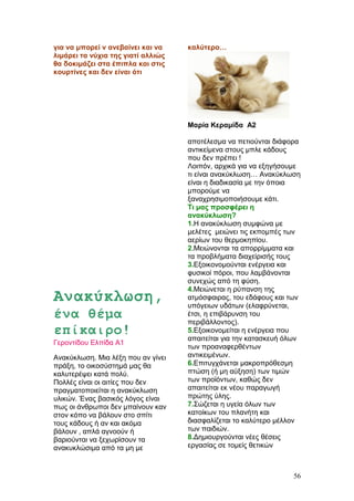 για να μπορεί ν ανεβαίνει και να
λιμάρει τα νύχια της γιατί αλλιώς
θα δοκιμάζει στα έπιπλα και στις
κουρτίνες και δεν είναι ότι
καλύτερο…
Μαρία Κεραμίδα Α2
Ανακύκλωση,
ένα θέμα
επίκαιρο!
Γεροντίδου Ελπίδα Α1
Ανακύκλωση. Μια λέξη που αν γίνει
πράξη, το οικοσύστημά μας θα
καλυτερέψει κατά πολύ.
Πολλές είναι οι αιτίες που δεν
πραγματοποιείται η ανακύκλωση
υλικών. Ένας βασικός λόγος είναι
πως οι άνθρωποι δεν μπαίνουν καν
στον κόπο να βάλουν στο σπίτι
τους κάδους ή αν και ακόμα
βάλουν , απλά αγνοούν ή
βαριούνται να ξεχωρίσουν τα
ανακυκλώσιμα από τα μη με
αποτέλεσμα να πετιούνται διάφορα
αντικείμενα στους μπλε κάδους
που δεν πρέπει !
Λοιπόν, αρχικά για να εξηγήσουμε
τι είναι ανακύκλωση… Ανακύκλωση
είναι η διαδικασία με την όποια
μπορούμε να
ξαναχρησιμοποιήσουμε κάτι.
Τι μας προσφέρει η
ανακύκλωση?
1.Η ανακύκλωση συμφώνα με
μελέτες μειώνει τις εκπομπές των
αερίων του θερμοκηπίου.
2.Μειώνονται τα απορρίμματα και
τα προβλήματα διαχείρισής τους
3.Εξοικονομούνται ενέργεια και
φυσικοί πόροι, που λαμβάνονται
συνεχώς από τη φύση.
4.Μειώνεται η ρύπανση της
ατμόσφαιρας, του εδάφους και των
υπόγειων υδάτων (ελαφρύνεται,
έτσι, η επιβάρυνση του
περιβάλλοντος).
5.Εξοικονομείται η ενέργεια που
απαιτείται για την κατασκευή όλων
των προαναφερθέντων
αντικειμένων.
6.Επιτυγχάνεται μακροπρόθεσμη
πτώση (ή μη αύξηση) των τιμών
των προϊόντων, καθώς δεν
απαιτείται εκ νέου παραγωγή
πρώτης ύλης.
7.Σώζεται η υγεία όλων των
κατοίκων του πλανήτη και
διασφαλίζεται το καλύτερο μέλλον
των παιδιών.
8.Δημιουργούνται νέες θέσεις
εργασίας σε τομείς θετικών
56
 