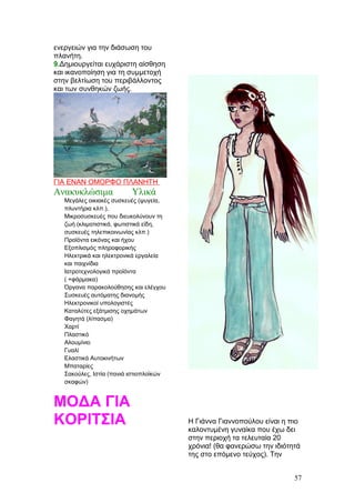 ενεργειών για την διάσωση του
πλανήτη.
9.Δημιουργείται ευχάριστη αίσθηση
και ικανοποίηση για τη συμμετοχή
στην βελτίωση του περιβάλλοντος
και των συνθηκών ζωής.
ΓΙΑ ΕΝΑΝ ΟΜΟΡΦΟ ΠΛΑΝΗΤΗ
Ανακυκλώσιμα Υλικά
Μεγάλες οικιακές συσκευές (ψυγεία,
πλυντήρια κλπ.),
Μικροσυσκευές που διευκολύνουν τη
ζωή (κλιματιστικά, φωτιστικά είδη,
συσκευές τηλεπικοινωνίας κλπ.)
Προϊόντα εικόνας και ήχου
Εξοπλισμός πληροφορικής
Ηλεκτρικά και ηλεκτρονικά εργαλεία
και παιχνίδια
Ιατροτεχνολογικά προϊόντα
( +φάρμακα)
Όργανα παρακολούθησης και ελέγχου
Συσκευές αυτόματης διανομής
Ηλεκτρονικοί υπολογιστές
Καταλύτες εξάτμισης οχημάτων
Φαγητά (λίπασμα)
Χαρτί
Πλαστικό
Αλουμίνιο
Γυαλί
Ελαστικά Αυτοκινήτων
Μπαταρίες
Σακούλες, Ιστία (πανιά ιστιοπλοϊκών
σκαφών)
ΜΟΔΑ ΓΙΑ
ΚΟΡΙΤΣΙΑ Η Γιάννα Γιαννοπούλου είναι η πιο
καλοντυμένη γυναίκα που έχω δει
στην περιοχή τα τελευταία 20
χρόνια! (θα φανερώσω την ιδιότητά
της στο επόμενο τεύχος). Την
57
 