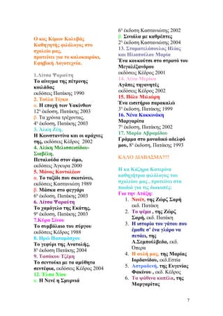 Ο κος Κίμων Κολυβάς
Καθηγητής φιλόλογος στο
σχολείο μας,
προτείνει για το καλοκαιράκι,
Εφηβική Λογοτεχνία.
1.Λίτσα Ψαραύτη
Το αίνιγμα της πέτρινης
κοιλάδας
εκδόσεις Πατάκης 1990
2. Τούλα Τίγκα
α. Η εποχή των Υακίνθων
12η
έκδοση, Πατάκης 2003
β. Τα χρόνια τρέχοντας,
4η
έκδοση, Πατάκης 2003
3. Άλκη Ζέη,
Η Κωνσταντίνα και οι αράχνες
της, εκδόσεις Κέδρος 2002
4. Αλίκη Μελισσεισίδου-
Σιαβέλη,
Πεταλούδα στον ώμο,
εκδόσεις Άγκυρα 2000
5. Μάνος Κοντολέων
α. Το ταξίδι που σκοτώνει,
εκδόσεις Καστανιώτη 1989
β. Μάσκα στο φεγγάρι
6η
έκδοση, Πατάκης 2003
6. Λίτσα Ψαραύτη
Το χαμόγελο της Εκάτης,
9η
έκδοση, Πατάκης 2003
7.Κύρα Σίνου
Το συμβόλαιο του πύργου
εκδόσεις Κέδρος 1988
8. Ηρώ Παπαμόσχου
Το γεφύρι της Ανατολής,
8η
έκδοση Πατάκης 2004
9. Τασάκου Τζέμη
Το σεντούκι με τα αμύθητα
σεντέφια, εκδόσεις Κέδρος 2004
12. Έλσα Χίου
α. Η Νενέ η Σμυρνιά
6η
έκδοση Καστανιώτης 2002
β. Σινιάλα με καθρέπτες
2η
έκδοση Καστανιώτης 2004
13. Σταματελόπουλος Ηλίας
και Ηλιοπούλου Μαρία
Ένα κουκούτσι στο στρατό του
Μεγαλέξανδρου
εκδόσεις Κέδρος 2001
14. Λένα Μερίκα
Αγάπες τηγανητές
εκδόσεις Κέδρος 2002
15. Πόλυ Μιλιώρη
Ένα εισιτήριο παρακαλώ
3η
έκδοση, Πατάκης 1999
16. Νένα Κοκκινάκη
Μαργαρίτα
7η
έκδοση, Πατάκης 2002
17. Μαρία Αβραμίδου
Γράμμα στο μοναδικό αδελφό
μου, 8η
έκδοση, Πατάκης 1993
ΚΑΛΟ ΔΙΑΒΑΣΜΑ!!!!
Η κα Κάζηρα Κατερίνα
καθηγήτρια φιλόλογος του
σχολείου μας , προτείνει στα
παιδιά για τις διακοπές:
Για την Ατάξη:
1. Νινέτ, της Ζώρζ Σαρή
εκδ. Πατάκη
2. Το ψέμα , της Ζώρζ
Σαρή, εκδ. Πατάκη
3. Η ιστορία του γάτου που
έμαθε σ’ ένα γλάρο να
πετάει, της
Λ.Σεμπούλβεδα, εκδ.
Όπερα
4. Η αυλή μας, της Μαρίας
Ιορδανίδου, εκδ.Εστία
5. Αστραδενή, της Ευγενίας
Φακίνου , εκδ. Κέδρος
6. Τα ψάθινα καπέλα, της
Μαργαρίτας
7
 