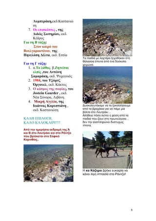 Λυμπεράκη,εκδ.Καστανιώ
τη
7. Οι επισκέπτες , της
Διδώς Σωτηρίου, εκδ.
Κέδρος
Για τη Β τάξη:
Στον καιρό του
Βουλγαροκτόνου, της
Πηνελόπη Δέλτα, εκδ. Εστία
Για τη Γ τάξη:
1. α.Το λάθος, β.Ζητείται
ελπίς ,του Αντώνη
Σαμαράκη, εκδ. Ψυχογυιός
2. 1984, του Τζώρτζ
Όργουελ, εκδ. Κάκτος
3. Ο κόσμος της σοφίας, του
Jostein Gaarder , εκδ.
Νέα Σύνορα, Λιβάνη.
4. Μικρή Αγγλία, της
Ιωάννας Καρυστιάνη ,
εκδ. Καστανιώτη
ΚΑΛΗ ΕΠΙΛΟΓΗ,
ΚΑΛΟ ΚΑΛΟΚΑΙΡΙ!!!!
Από την ημερήσια εκδρομή της Ά
και Β στο Λουτράκι και στο Ράντζο
που βρίσκεται στο Σοφικό
Κορινθίας..
Τα παιδιά με λαχτάρα ξεχύθηκαν στη
θάλασσα έπειτα από ένα δύσκολο
χειμώνα.
Δυσκολευτήκαμε να τα ξεκολλήσουμε
από τα βραχάκια για να πάμε μια
βόλτα στο Λουτράκι…
Αλήθεια πόσο λείπει η φύση από τα
παιδιά που ζουν στη πρωτεύουσα…
δεν την αναπληρώνει δυστυχώς
τίποτα.
Η κα Κάζηρα βρήκε ευκαιρία να
κάνει λίγη ιππασία στο Ράντζο!
8
 