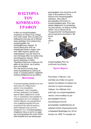 Η ΙΣΤΟΡΙΑ
ΤΟΥ
ΚΙΝΗΜΑΤΟ-
ΓΡΑΦΟΥ
Η ιδέα του κινηματογράφου
μπορούμε να πούμε πως υπήρχε
από πολύ παλιά. Από τις σκιές στη
καθημερινή ζωή μας και το θέατρο
σκιών φτάσαμε στον ολοζώντανο
κινηματογράφο που
απολαμβάνουμε σήμερα. Το
πρώτο βήμα έγινε από την
ανακάλυψη Κινέζων σοφών πριν
από 1000 περίπου χρόνια που
παρατήρησαν πως μια τρύπα σε
ένα παντζούρι έδινε την εικόνα ενός
ανεστραμμένου κόσμου. Πέντε
αιώνες αργότερα ο Ιταλός
Τζιρόλαμο Κάρντανο στερέωσε ένα
φακό σε μία τρύπα και η εικόνα
έγινε πιο καθαρή.
Τον 18ο αιώνα οι απλές σκιές
έγιναν ζωγραφισμένες εικόνες σε
γυαλί. Ο "μαγικός φανός" πρόβαλλε
γυάλινες διαφάνειες σε μια οθόνη.
Μετείκασμα
Ο κινηματογράφος βασίζεται σε ένα
ελάττωμα του ανθρώπινου
ματιού ,που ονομάζεται
"μετείκασμα", ένας στιγμιαίος
οπτικός ερεθισμός που διαρκεί
αρκετά αφού εξαφανιστεί η αιτία
που το προκάλεσε γιατί χρειάζεται
επεξεργασία από τον εγκέφαλο . Η
εικόνα (είδωλο) που σχηματίζεται
στον αμφιβληστροειδή από ένα
αντικείμενο δεν χάνεται αμέσως ,
αλλά παραμένει και μετά την
εξαφάνιση του. Ο κινηματογράφος
στηρίζεται πάνω σε αυτή την αρχή
για να λειτουργήσει δεν είναι τίποτα
άλλο δηλαδή από μια αλληλουχία
φωτογραφιών που κινούνται με 24
καρέ το δευτερόλεπτο όπως
λέγεται στην κινηματογραφική
ορολογία , όλες μαζί οι
φωτογραφίες αποτελούν το
κινηματογραφικό φιλμ. Έτσι πριν
ακόμα εξαφανιστεί το μετείκασμα
της μιας εικόνας, να έρχεται η άλλη
εικόνα, τότε οι εικόνες αυτές
"συγχωνεύονται" και δημιουργούν
μια συνεχή ροή εντυπώσεων. Με
αυτόν
τον
τρόπο
ο
κινηματογράφος δίνει την
εντύπωση της κίνησης.
Πρώτα Βήματα
Ένα άλογο, ο Όξιντεντ, που
καλπάζει και σπάζει τεντωμένα
σχοινιά που βρίσκει στο δρόμο του
αποτελεί το πρώτο κινούμενο
πράγμα, που οδήγησε στην
ανάπτυξη των κινηματογραφικών
ταινιών, αποτυπώθηκε σε μια
φωτογραφική ενότητα
αποτελούμενη από 24
φωτογραφίες προβαλλόμενες σε
γρήγορη κίνηση. Δημιουργός αυτού
ο Eadweard Muybridge στις 19 του
Ιουνίου του 1878. Το concept του
9
 