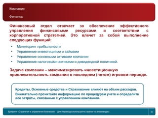 Return to topic list 32
Финансы
Финансовый отдел отвечает за обеспечение эффективного
управления финансовыми ресурсами в соответствии с
корпоративной стратегией. Это влечет за собой выполнение
следующих функций:
Кредиты, Основные средства и Страхование влияют на объем расходов.
Внимательно прочитайте информацию по процедурам учета и определите
все затраты, связанные с управлением компанией.
Задача компании – максимизировать инвестиционную
привлекательность компании в последнем (пятом) игровом периоде.
• Мониторинг прибыльности
• Управление инвестициями и займами
• Управление основными активами компании
• Управление налоговыми активами и дивидендной политикой.
Брифинг Global Management Challenge (для перехода к следующему или предыдущему слайду
используйте стрелки на клавиатуре)
Брифинг «Стратегия и управление бизнесом» (для перехода используйте стрелки на клавиатуре) 32
Компания
Финансы
 