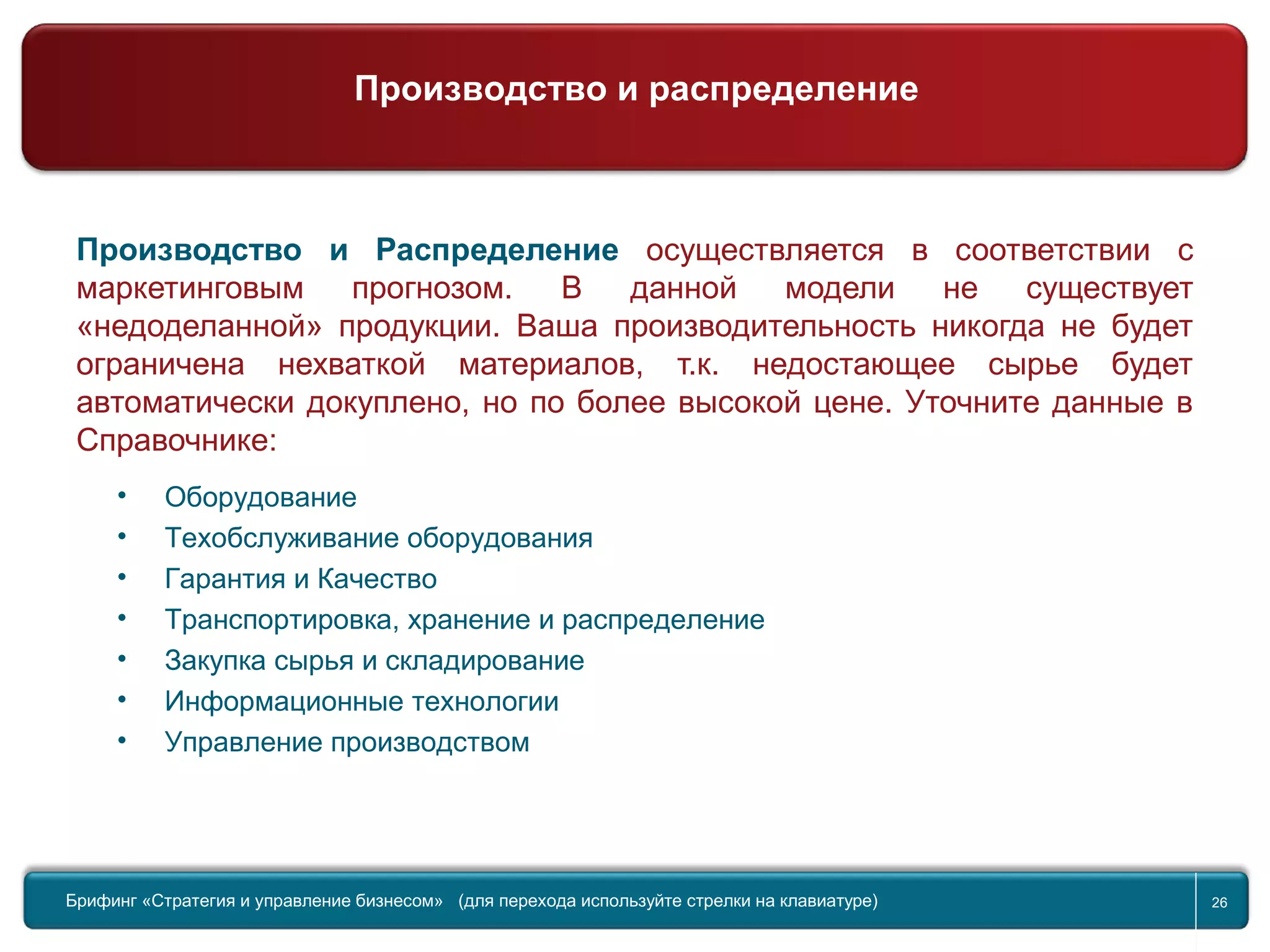 Return to topic list 26
Компания
Производство и Распределение
Производство и Распределение осуществляется в соответствии с
маркетинговым прогнозом. В данной модели не существует
«недоделанной» продукции. Ваша производительность никогда не будет
ограничена нехваткой материалов, т.к. недостающее сырье будет
автоматически докуплено, но по более высокой цене. Уточните данные в
Справочнике:
• Оборудование
• Техобслуживание оборудования
• Гарантия и Качество
• Транспортировка, хранение и распределение
• Закупка сырья и складирование
• Информационные технологии
• Управление производством
Брифинг Global Management Challenge (для перехода к следующему или предыдущему слайду
используйте стрелки на клавиатуре)
Брифинг «Стратегия и управление бизнесом» (для перехода используйте стрелки на клавиатуре) 26
Производство и распределение
 